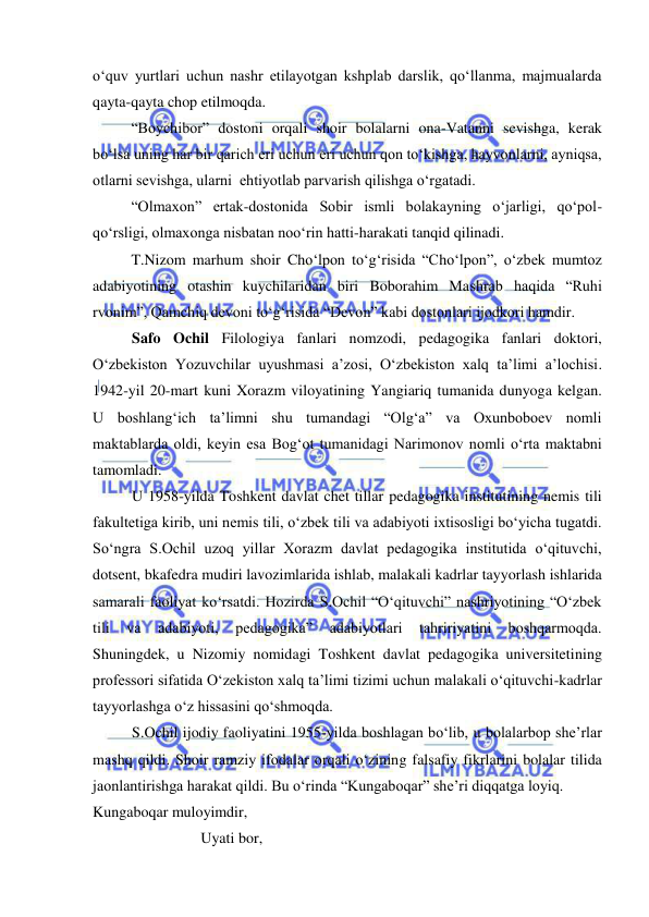  
 
o‘quv yurtlari uchun nashr etilayotgan kshplab darslik, qo‘llanma, majmualarda 
qayta-qayta chop etilmoqda.  
“Boychibor” dostoni orqali shoir bolalarni ona-Vatanni sevishga, kerak 
bo‘lsa uning har bir qarich eri uchun eri uchun qon to‘kishga, hayvonlarni, ayniqsa, 
otlarni sevishga, ularni  ehtiyotlab parvarish qilishga o‘rgatadi. 
“Olmaxon” ertak-dostonida Sobir ismli bolakayning o‘jarligi, qo‘pol-
qo‘rsligi, olmaxonga nisbatan noo‘rin hatti-harakati tanqid qilinadi. 
T.Nizom marhum shoir Cho‘lpon to‘g‘risida “Cho‘lpon”, o‘zbek mumtoz 
adabiyotining otashin kuychilaridan biri Boborahim Mashrab haqida “Ruhi 
rvonim”, Qamchiq devoni to‘g‘risida “Devon” kabi dostonlari ijodkori hamdir. 
Safo Ochil Filologiya fanlari nomzodi, pedagogika fanlari doktori, 
O‘zbekiston Yozuvchilar uyushmasi a’zosi, O‘zbekiston xalq ta’limi a’lochisi. 
1942-yil 20-mart kuni Xorazm viloyatining Yangiariq tumanida dunyoga kelgan. 
U boshlang‘ich ta’limni shu tumandagi “Olg‘a” va Oxunboboev nomli 
maktablarda oldi, keyin esa Bog‘ot tumanidagi Narimonov nomli o‘rta maktabni 
tamomladi. 
U 1958-yilda Toshkent davlat chet tillar pedagogika institutining nemis tili 
fakultetiga kirib, uni nemis tili, o‘zbek tili va adabiyoti ixtisosligi bo‘yicha tugatdi. 
So‘ngra S.Ochil uzoq yillar Xorazm davlat pedagogika institutida o‘qituvchi, 
dotsent, bkafedra mudiri lavozimlarida ishlab, malakali kadrlar tayyorlash ishlarida 
samarali faoliyat ko‘rsatdi. Hozirda S.Ochil “O‘qituvchi” nashriyotining “O‘zbek 
tili 
va 
adabiyoti, 
pedagogika” 
adabiyotlari 
tahririyatini 
boshqarmoqda. 
Shuningdek, u Nizomiy nomidagi Toshkent davlat pedagogika universitetining 
professori sifatida O‘zekiston xalq ta’limi tizimi uchun malakali o‘qituvchi-kadrlar 
tayyorlashga o‘z hissasini qo‘shmoqda. 
S.Ochil ijodiy faoliyatini 1955-yilda boshlagan bo‘lib, u bolalarbop she’rlar 
mashq qildi. Shoir ramziy ifodalar orqali o‘zining falsafiy fikrlarini bolalar tilida 
jaonlantirishga harakat qildi. Bu o‘rinda “Kungaboqar” she’ri diqqatga loyiq.  
Kungaboqar muloyimdir, 
Uyati bor, 
