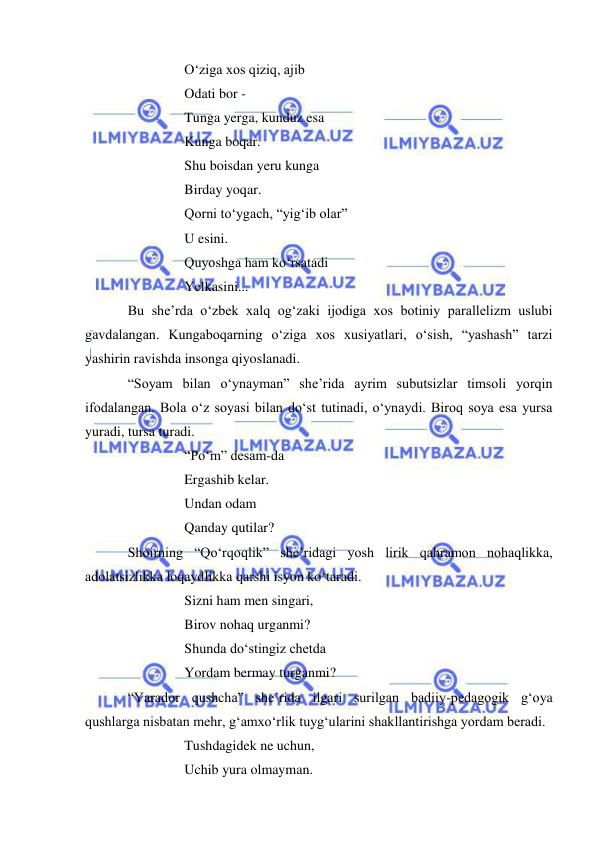  
 
O‘ziga xos qiziq, ajib  
Odati bor - 
Tunga yerga, kunduz esa 
Kunga boqar. 
Shu boisdan yeru kunga 
Birday yoqar. 
Qorni to‘ygach, “yig‘ib olar” 
U esini. 
Quyoshga ham ko‘rsatadi 
Yelkasini... 
Bu she’rda o‘zbek xalq og‘zaki ijodiga xos botiniy parallelizm uslubi 
gavdalangan. Kungaboqarning o‘ziga xos xusiyatlari, o‘sish, “yashash” tarzi 
yashirin ravishda insonga qiyoslanadi. 
“Soyam bilan o‘ynayman” she’rida ayrim subutsizlar timsoli yorqin 
ifodalangan. Bola o‘z soyasi bilan do‘st tutinadi, o‘ynaydi. Biroq soya esa yursa 
yuradi, tursa turadi. 
“Po‘m” desam-da 
Ergashib kelar. 
Undan odam  
Qanday qutilar? 
Shoirning “Qo‘rqoqlik” she’ridagi yosh lirik qahramon nohaqlikka, 
adolatsizlikka loqaydlikka qarshi isyon ko‘taradi. 
Sizni ham men singari, 
Birov nohaq urganmi? 
Shunda do‘stingiz chetda 
Yordam bermay turganmi? 
“Yarador qushcha” she’rida ilgari surilgan badiiy-pedagogik g‘oya 
qushlarga nisbatan mehr, g‘amxo‘rlik tuyg‘ularini shakllantirishga yordam beradi.  
Tushdagidek ne uchun,  
Uchib yura olmayman. 
