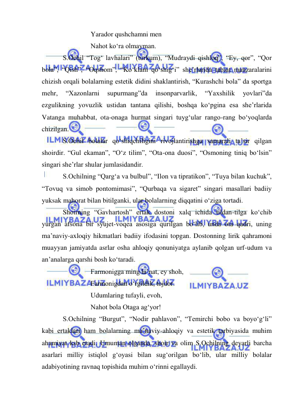  
 
Yarador qushchamni men 
Nahot ko‘ra olmayman. 
S.Ochil “Tog‘ lavhalari” (turkum), “Mudraydi qishloq”, “Ey, qor”, “Qor 
bola”, “Qish”, “Oqshom”, “Ko‘klam qo‘shig‘i” she’rlarida tabiat manzaralarini 
chizish orqali bolalarning estetik didini shaklantirish, “Kurashchi bola” da sportga 
mehr, 
“Xazonlarni 
supurmang”da 
insonparvarlik, 
“Yaxshilik 
yovlari”da 
ezgulikning yovuzlik ustidan tantana qilishi, boshqa ko‘pgina esa she’rlarida 
Vatanga muhabbat, ota-onaga hurmat singari tuyg‘ular rango-rang bo‘yoqlarda 
chizilgan. 
S.Ochil bolalar qo‘shiqchiligini rivojlantirishga samarali ta’sir qilgan 
shoirdir. “Gul ekaman”, “O‘z tilim”, “Ota-ona duosi”, “Osmoning tiniq bo‘lsin” 
singari she’rlar shular jumlasidandir. 
S.Ochilning “Qarg‘a va bulbul”, “Ilon va tipratikon”, “Tuya bilan kuchuk”, 
“Tovuq va simob pontomimasi”, “Qurbaqa va sigaret” singari masallari badiiy 
yuksak mahorat bilan bitilganki, ular bolalarning diqqatini o‘ziga tortadi. 
Shoirning “Gavhartosh” ertak dostoni xalq ichida tildan-tilga ko‘chib 
yurgan afsona bir syujet-voqea asosiga qurilgan bo‘lib, unda ota qadri, uning 
ma’naviy-axloqiy hikmatlari badiiy ifodasini topgan. Dostonning lirik qahramoni 
muayyan jamiyatda asrlar osha ahloqiy qonuniyatga aylanib qolgan urf-udum va 
an’analarga qarshi bosh ko‘taradi. 
Farmonigga ming la’nat, ey shoh, 
Farmonigdan o‘rgildik, tojdor. 
Udumlaring tufayli, evoh, 
Nahot bola Otaga ag‘yor! 
S.Ochilning “Burgut”, “Nodir pahlavon”, “Temirchi bobo va boyo‘g‘li” 
kabi ertaklari ham bolalarning ma’naviy-ahloqiy va estetik tarbiyasida muhim 
ahamiyat ksb etadi. Umuman olganda, shoir va olim S.Ochilning deyarli barcha 
asarlari milliy istiqlol g‘oyasi bilan sug‘orilgan bo‘lib, ular milliy bolalar 
adabiyotining ravnaq topishida muhim o‘rinni egallaydi. 
