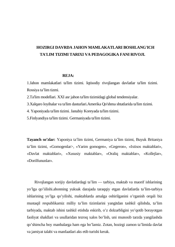HOZIRGI DAVRDA JAHON MAMLAKATLARI BOSHLANG'ICH
TA'LIM TIZIMI TARIXI VA PEDAGOGIKA FANI RIVOJI.
                                REJA:
1.Jahon mamlakatlari ta'lim tizimi. Iqtisodiy rivojlangan davlatlar ta'lim tizimi.
Rossiya ta’lim tizmi.
2.Ta'lim modellari. XXI asr jahon ta'lim tizimidagi global tendensiyalar. 
3.Xalqaro loyihalar va ta'lim dasturlari.Amerika Qo'shma shtatlarida ta'lim tizimi.
4. Yaponiyada ta'lim tizimi. Janubiy Koreyada ta'lim tizimi. 
5.Finlyandiya ta'lim tizimi. Germaniyada ta'lim tizimi.
Tayanch so’zlar: Yaponiya ta’lim tizimi, Germaniya ta’lim tizimi, Buyuk Britaniya
ta’lim tizimi, «Gomogenlar>, «Yarim gomogen», «Gegeron», «Ixtisos maktablari»,
«Davlat  maktablari»,  «Xususiy  maktablar»,  «Oraliq  maktablar»,  «Kollejlar»,
«Dorilfununlar».
      Rivojlangan xorijiy davlatlardagi ta’lim — tarbiya, maktab va maorif ishlarining
yo’lga qo’iilishi.ahonning yuksak darajada taraqqiy etgan davlatlarda ta’lim-tarbiya
ishlarining yo’lga qo’yilishi, maktablarda amalga oshirilganini o’rganish orqali biz
mustaqil respublikamiz milliy ta’lim tizimlarini yangitdan tashkil qilishda, ta’lim
tarbiyada, maktab ishini tashkil etishda eskirib, o’z dolzarbligini yo’qotib borayotgan
faoliyat shakllari va usullaridan tezroq xalos bo’lish, uni munosib tarzda yangilashda
qo’shimcha boy manbalarga ham ega bo’lamiz. Zotan, hozirgi zamon ta’limida davlat
va jamiyat talabi va manfaatlari aks etib turishi kerak.
