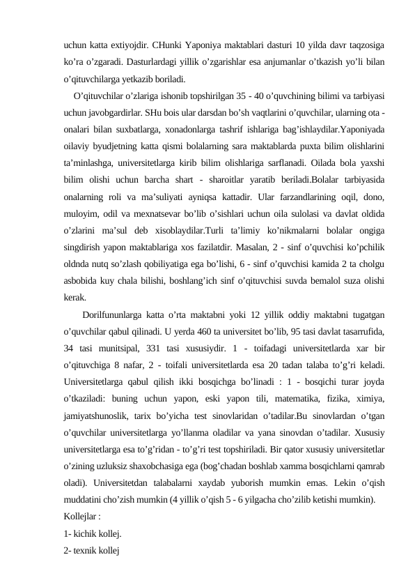 uchun katta extiyojdir. CHunki Yaponiya maktablari dasturi 10 yilda davr taqzosiga
ko’ra o’zgaradi. Dasturlardagi yillik o’zgarishlar esa anjumanlar o’tkazish yo’li bilan
o’qituvchilarga yetkazib boriladi.
    O’qituvchilar o’zlariga ishonib topshirilgan 35 - 40 o’quvchining bilimi va tarbiyasi
uchun javobgardirlar. SHu bois ular darsdan bo’sh vaqtlarini o’quvchilar, ularning ota -
onalari bilan suxbatlarga, xonadonlarga tashrif ishlariga bag’ishlaydilar.Yaponiyada
oilaviy byudjetning katta qismi bolalarning sara maktablarda puxta bilim olishlarini
ta’minlashga, universitetlarga kirib bilim olishlariga sarflanadi. Oilada bola yaxshi
bilim  olishi  uchun  barcha  shart  - sharoitlar  yaratib  beriladi.Bolalar  tarbiyasida
onalarning  roli  va  ma’suliyati  ayniqsa  kattadir.  Ular  farzandlarining  oqil,  dono,
muloyim, odil va mexnatsevar bo’lib o’sishlari uchun oila sulolasi va davlat oldida
o’zlarini  ma’sul  deb  xisoblaydilar.Turli  ta’limiy  ko’nikmalarni  bolalar  ongiga
singdirish yapon maktablariga xos fazilatdir. Masalan, 2 - sinf o’quvchisi ko’pchilik
oldnda nutq so’zlash qobiliyatiga ega bo’lishi, 6 - sinf o’quvchisi kamida 2 ta cholgu
asbobida kuy chala bilishi, boshlang’ich sinf o’qituvchisi suvda bemalol suza olishi
kerak.
    Dorilfununlarga katta o’rta maktabni yoki 12 yillik oddiy maktabni tugatgan
o’quvchilar qabul qilinadi. U yerda 460 ta universitet bo’lib, 95 tasi davlat tasarrufida,
34  tasi  munitsipal,  331  tasi  xususiydir.  1  - toifadagi  universitetlarda  xar  bir
o’qituvchiga 8 nafar, 2  - toifali universitetlarda esa 20 tadan talaba to’g’ri keladi.
Universitetlarga qabul qilish ikki bosqichga bo’linadi : 1 - bosqichi turar joyda
o’tkaziladi:  buning  uchun  yapon,  eski  yapon  tili,  matematika,  fizika,  ximiya,
jamiyatshunoslik,  tarix bo’yicha  test  sinovlaridan o’tadilar.Bu sinovlardan  o’tgan
o’quvchilar universitetlarga yo’llanma oladilar va yana sinovdan o’tadilar. Xususiy
universitetlarga esa to’g’ridan - to’g’ri test topshiriladi. Bir qator xususiy universitetlar
o’zining uzluksiz shaxobchasiga ega (bog’chadan boshlab xamma bosqichlarni qamrab
oladi).  Universitetdan  talabalarni  xaydab  yuborish  mumkin  emas.  Lekin  o’qish
muddatini cho’zish mumkin (4 yillik o’qish 5 - 6 yilgacha cho’zilib ketishi mumkin).
Kollejlar :
1- kichik kollej.
2- texnik kollej
