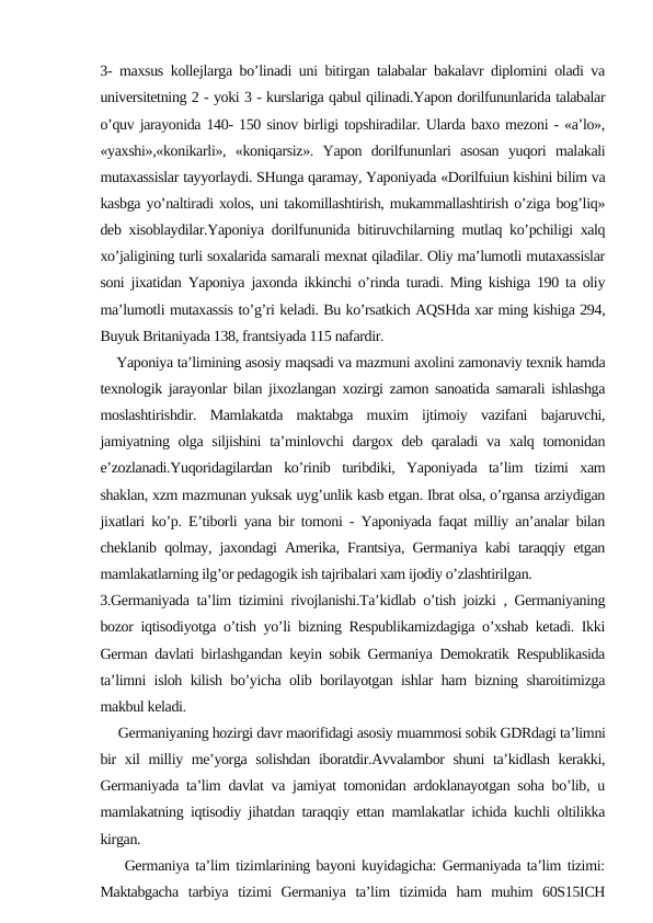 3- maxsus kollejlarga bo’linadi uni bitirgan talabalar bakalavr diplomini oladi va
universitetning 2 - yoki 3 - kurslariga qabul qilinadi.Yapon dorilfununlarida talabalar
o’quv jarayonida 140- 150 sinov birligi topshiradilar. Ularda baxo mezoni - «a’lo»,
«yaxshi»,«konikarli»,  «koniqarsiz».  Yapon  dorilfununlari  asosan  yuqori  malakali
mutaxassislar tayyorlaydi. SHunga qaramay, Yaponiyada «Dorilfuiun kishini bilim va
kasbga yo’naltiradi xolos, uni takomillashtirish, mukammallashtirish o’ziga bog’liq»
deb xisoblaydilar.Yaponiya dorilfununida bitiruvchilarning mutlaq ko’pchiligi xalq
xo’jaligining turli soxalarida samarali mexnat qiladilar. Oliy ma’lumotli mutaxassislar
soni jixatidan Yaponiya jaxonda ikkinchi o’rinda turadi. Ming kishiga 190 ta oliy
ma’lumotli mutaxassis to’g’ri keladi. Bu ko’rsatkich AQSHda xar ming kishiga 294,
Buyuk Britaniyada 138, frantsiyada 115 nafardir.
    Yaponiya ta’limining asosiy maqsadi va mazmuni axolini zamonaviy texnik hamda
texnologik jarayonlar bilan jixozlangan xozirgi zamon sanoatida samarali ishlashga
moslashtirishdir.  Mamlakatda  maktabga  muxim  ijtimoiy  vazifani  bajaruvchi,
jamiyatning olga siljishini  ta’minlovchi  dargox deb qaraladi  va xalq tomonidan
e’zozlanadi.Yuqoridagilardan  ko’rinib  turibdiki,  Yaponiyada  ta’lim  tizimi  xam
shaklan, xzm mazmunan yuksak uyg’unlik kasb etgan. Ibrat olsa, o’rgansa arziydigan
jixatlari ko’p. E’tiborli yana bir tomoni - Yaponiyada faqat milliy an’analar bilan
cheklanib qolmay, jaxondagi Amerika, Frantsiya, Germaniya kabi taraqqiy etgan
mamlakatlarning ilg’or pedagogik ish tajribalari xam ijodiy o’zlashtirilgan.
3.Germaniyada ta’lim tizimini rivojlanishi.Ta’kidlab o’tish joizki , Germaniyaning
bozor iqtisodiyotga o’tish yo’li bizning Respublikamizdagiga o’xshab ketadi. Ikki
German davlati birlashgandan keyin sobik Germaniya Demokratik Respublikasida
ta’limni isloh kilish bo’yicha olib borilayotgan ishlar ham bizning sharoitimizga
makbul keladi.
     Germaniyaning hozirgi davr maorifidagi asosiy muammosi sobik GDRdagi ta’limni
bir xil milliy me’yorga solishdan iboratdir.Avvalambor shuni ta’kidlash kerakki,
Germaniyada ta’lim davlat va jamiyat tomonidan ardoklanayotgan soha bo’lib, u
mamlakatning iqtisodiy jihatdan taraqqiy ettan mamlakatlar ichida kuchli oltilikka
kirgan.
    Germaniya ta’lim tizimlarining bayoni kuyidagicha: Germaniyada ta’lim tizimi:
Maktabgacha  tarbiya  tizimi  Germaniya  ta’lim  tizimida  ham  muhim  60S15ICH

