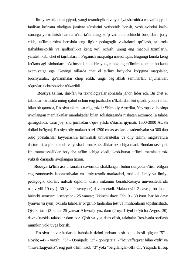        Ilmiy-texnika taraqqiyoti, yangi texnologik revolyutsiya sharoitida muvaffaqiyatli
faoliyat ko’rsata oladigan jamiyat a’zolarini yetishtirib berish, yosh avlodni kasb-
xunarga yo’naltirish hamda o’rta ta’limning ko’p variantli uchinchi bosqichini joriy
etish,  ta’lim-tarbiya  berishda  eng  ilg’or  pedagogik  vositalarni  qo’llash,  ta’limda
tashabbuskorlik va ijodkorlikka keng yo’l  ochish, uning eng maqbul  tizimlarini
yaratish kabi chet el tajribalarini o’rganish maqsadga muvofiqdir. Bugungi kunda keng
ko’lamdagi islohotlarni o’z boshidan kechirayotgan bizning ta’limimiz uchun bu katta
axamiyatga  ega.  Keyingi  yillarda  chet  el  ta’limi  bo’yicha  ko’pgina  maqolalar,
broshyuralar,  qo’llanmalar  chop  etildi,  unga  bag’ishlab  seminarlar,  anjumanlar,
o’quvlar, uchrashuvlar o’tkazildi.
      Rossiya ta'lim, ilm-fan va texnologiyalar sohasida jahon lider edi. Bu chet el
talabalari o'rtasida uning qabul uchun eng jozibador o'lkalardan biri qiladi. yuqori sifati
bilan bir qatorda, Rossiya ta'lim ustunligimizdir Shimoliy Amerika, Yevropa va boshqa
rivojlangan mamlakatlar mamlakatlar bilan solishtirganda nisbatan arzonroq (a talaba
qarorgohida, turar joy, shu jumladan o'quv yilida o'rtacha qiymati, 1500-3000 AQSh
dollari bo'lgan). Rossiya oliy maktab ba'zi 1300 muassasalari, akademiyalar va 300 dan
ortiq yo'nalishlar tayyorlashni ta'minlash universitetlar va oliy ta'lim, magistratura
dasturlari, aspiranturada va yashash mutaxassisliklar o'z ichiga oladi. Bundan tashqari,
ish mutaxassisliklar bo'yicha ta'lim ichiga oladi, kasb-hunar ta'limi mamlakatimiz
yuksak darajada rivojlangan tizimi.
     Rossiya ta'lim asr an'analari davomida shakllangan butun dunyoda e'tirof etilgan
eng zamonaviy laboratoriyalar va ilmiy-texnik markazlari, malakali ilmiy va ilmiy-
pedagogik kadrlar, nufuzli diplom, kirish imkonini beradi.Rossiya universitetlarida
o'quv yili 10 oy (- 30 iyun 1 sentyabr) davom etadi. Maktab yili 2 davrga bo'linadi:
birinchi semestr: 1 sentyabr - 25 yanvar; Ikkinchi davr: Feb. 9 - 30 iyun. har bir davr
(yanvar va iyun) oxirida talabalar o'rganib fanlardan test va imtihonlarini topshirishadi.
Qishki ta'til (2 hafta: 25 yanvar 9 fevral), yoz dam (2 oy: 1 iyul bo'yicha Avgust 30)
davr o'rtasida talabalar dam bor. Qish va yoz dam olish, talabalar Rossiyada sarflash
mumkin yoki uyga borish.
     Rossiya universitetlarida baholash tizimi tarixan besh ballik hosil qilgan: "5" -
ajoyib; «4» - yaxshi; "3" - Qoniqarli; "2" - qoniqarsiz; - "Muvaffaqiyat bilan o'tdi" va
"muvaffaqiyatsiz". eng past o'lim hisob "3" yoki "belgilangan-off» dir. Yaqinda Biroq,
