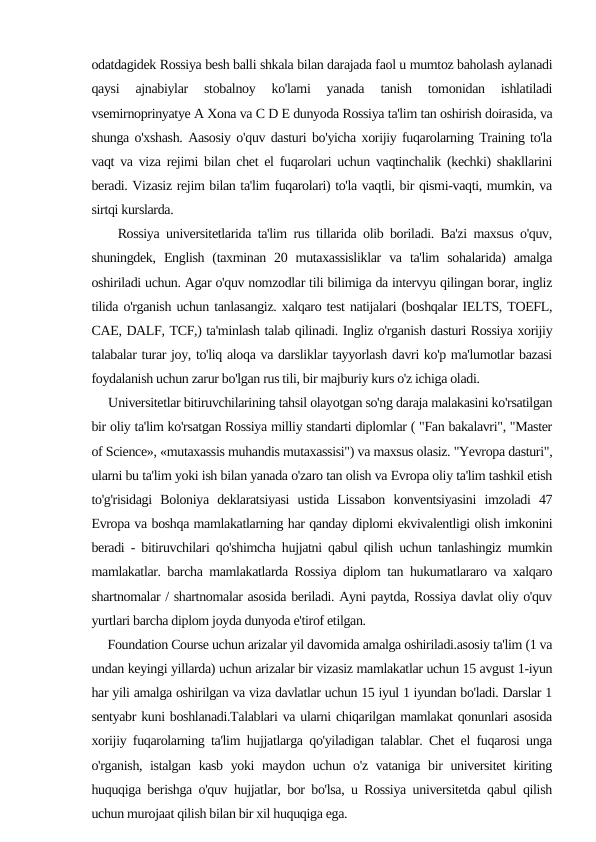 odatdagidek Rossiya besh balli shkala bilan darajada faol u mumtoz baholash aylanadi
qaysi  ajnabiylar  stobalnoy  ko'lami  yanada  tanish  tomonidan  ishlatiladi
vsemirnoprinyatye A Xona va C D E dunyoda Rossiya ta'lim tan oshirish doirasida, va
shunga o'xshash. Aasosiy o'quv dasturi bo'yicha xorijiy fuqarolarning Training to'la
vaqt va viza rejimi bilan chet el fuqarolari uchun vaqtinchalik (kechki) shakllarini
beradi. Vizasiz rejim bilan ta'lim fuqarolari) to'la vaqtli, bir qismi-vaqti, mumkin, va
sirtqi kurslarda.
    Rossiya universitetlarida ta'lim rus tillarida olib boriladi. Ba'zi maxsus o'quv,
shuningdek,  English  (taxminan 20 mutaxassisliklar  va  ta'lim  sohalarida)  amalga
oshiriladi uchun. Agar o'quv nomzodlar tili bilimiga da intervyu qilingan borar, ingliz
tilida o'rganish uchun tanlasangiz. xalqaro test natijalari (boshqalar IELTS, TOEFL,
CAE, DALF, TCF,) ta'minlash talab qilinadi. Ingliz o'rganish dasturi Rossiya xorijiy
talabalar turar joy, to'liq aloqa va darsliklar tayyorlash davri ko'p ma'lumotlar bazasi
foydalanish uchun zarur bo'lgan rus tili, bir majburiy kurs o'z ichiga oladi.
     Universitetlar bitiruvchilarining tahsil olayotgan so'ng daraja malakasini ko'rsatilgan
bir oliy ta'lim ko'rsatgan Rossiya milliy standarti diplomlar ( "Fan bakalavri", "Master
of Science», «mutaxassis muhandis mutaxassisi") va maxsus olasiz. "Yevropa dasturi",
ularni bu ta'lim yoki ish bilan yanada o'zaro tan olish va Evropa oliy ta'lim tashkil etish
to'g'risidagi  Boloniya  deklaratsiyasi  ustida  Lissabon  konventsiyasini  imzoladi  47
Evropa va boshqa mamlakatlarning har qanday diplomi ekvivalentligi olish imkonini
beradi - bitiruvchilari qo'shimcha hujjatni qabul qilish uchun tanlashingiz mumkin
mamlakatlar. barcha mamlakatlarda Rossiya diplom tan hukumatlararo va xalqaro
shartnomalar / shartnomalar asosida beriladi. Ayni paytda, Rossiya davlat oliy o'quv
yurtlari barcha diplom joyda dunyoda e'tirof etilgan.
     Foundation Course uchun arizalar yil davomida amalga oshiriladi.asosiy ta'lim (1 va
undan keyingi yillarda) uchun arizalar bir vizasiz mamlakatlar uchun 15 avgust 1-iyun
har yili amalga oshirilgan va viza davlatlar uchun 15 iyul 1 iyundan bo'ladi. Darslar 1
sentyabr kuni boshlanadi.Talablari va ularni chiqarilgan mamlakat qonunlari asosida
xorijiy fuqarolarning ta'lim hujjatlarga qo'yiladigan talablar. Chet el fuqarosi unga
o'rganish, istalgan kasb yoki maydon uchun o'z vataniga bir universitet kiriting
huquqiga berishga o'quv hujjatlar, bor bo'lsa, u Rossiya universitetda qabul qilish
uchun murojaat qilish bilan bir xil huquqiga ega.
