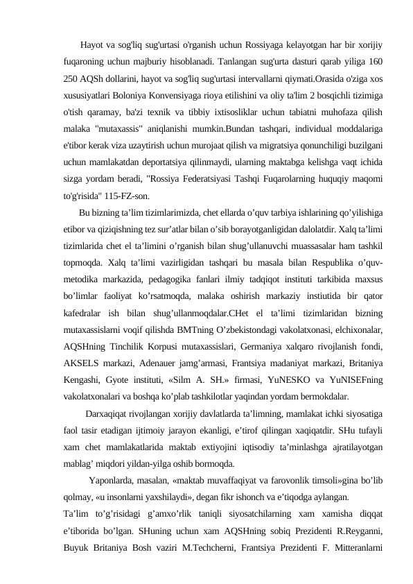      Hayot va sog'liq sug'urtasi o'rganish uchun Rossiyaga kelayotgan har bir xorijiy
fuqaroning uchun majburiy hisoblanadi. Tanlangan sug'urta dasturi qarab yiliga 160
250 AQSh dollarini, hayot va sog'liq sug'urtasi intervallarni qiymati.Orasida o'ziga xos
xususiyatlari Boloniya Konvensiyaga rioya etilishini va oliy ta'lim 2 bosqichli tizimiga
o'tish qaramay, ba'zi texnik va tibbiy ixtisosliklar uchun tabiatni muhofaza qilish
malaka "mutaxassis" aniqlanishi mumkin.Bundan tashqari, individual moddalariga
e'tibor kerak viza uzaytirish uchun murojaat qilish va migratsiya qonunchiligi buzilgani
uchun mamlakatdan deportatsiya qilinmaydi, ularning maktabga kelishga vaqt ichida
sizga yordam beradi, "Rossiya Federatsiyasi Tashqi Fuqarolarning huquqiy maqomi
to'g'risida" 115-FZ-son.
       Bu bizning ta’lim tizimlarimizda, chet ellarda o’quv tarbiya ishlarining qo’yilishiga
etibor va qiziqishning tez sur’atlar bilan o’sib borayotganligidan dalolatdir. Xalq ta’limi
tizimlarida chet el ta’limini o’rganish bilan shug’ullanuvchi muassasalar ham tashkil
topmoqda. Xalq ta’limi vazirligidan tashqari bu masala bilan Respublika o’quv-
metodika markazida, pedagogika fanlari ilmiy tadqiqot instituti tarkibida maxsus
bo’limlar  faoliyat  ko’rsatmoqda,  malaka  oshirish  markaziy  instiutida  bir  qator
kafedralar  ish  bilan  shug’ullanmoqdalar.CHet  el  ta’limi  tizimlaridan  bizning
mutaxassislarni voqif qilishda BMTning O’zbekistondagi vakolatxonasi, elchixonalar,
AQSHning Tinchilik Korpusi mutaxassislari, Germaniya xalqaro rivojlanish fondi,
AKSELS markazi, Adenauer jamg’armasi, Frantsiya madaniyat markazi, Britaniya
Kengashi, Gyote instituti, «Silm A. SH.» firmasi, YuNESKO va YuNISEFning
vakolatxonalari va boshqa ko’plab tashkilotlar yaqindan yordam bermokdalar.
        Darxaqiqat rivojlangan xorijiy davlatlarda ta’limning, mamlakat ichki siyosatiga
faol tasir etadigan ijtimoiy jarayon ekanligi, e’tirof qilingan xaqiqatdir. SHu tufayli
xam  chet  mamlakatlarida  maktab  extiyojini  iqtisodiy  ta’minlashga  ajratilayotgan
mablag’ miqdori yildan-yilga oshib bormoqda.
        Yaponlarda, masalan, «maktab muvaffaqiyat va farovonlik timsoli»gina bo’lib
qolmay, «u insonlarni yaxshilaydi», degan fikr ishonch va e’tiqodga aylangan.
Ta’lim  to’g’risidagi  g’amxo’rlik  taniqli  siyosatchilarning  xam  xamisha  diqqat
e’tiborida bo’lgan. SHuning uchun xam AQSHning sobiq Prezidenti R.Reyganni,
Buyuk Britaniya Bosh vaziri M.Techcherni, Frantsiya Prezidenti F. Mitteranlarni
