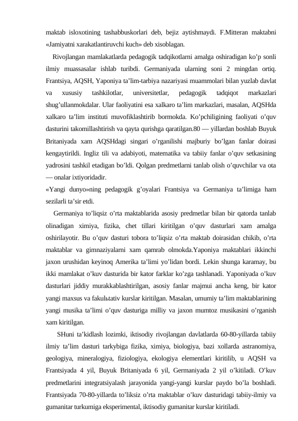 maktab isloxotining tashabbuskorlari deb, bejiz aytishmaydi. F.Mitteran maktabni
«Jamiyatni xarakatlantiruvchi kuch» deb xisoblagan.
   Rivojlangan mamlakatlarda pedagogik tadqikotlarni amalga oshiradigan ko’p sonli
ilmiy  muassasalar  ishlab  turibdi.  Germaniyada  ularning  soni  2  mingdan  ortiq.
Frantsiya, AQSH, Yaponiya ta’lim-tarbiya nazariyasi muammolari bilan yuzlab davlat
va  xususiy  tashkilotlar,  universitetlar,  pedagogik  tadqiqot  markazlari
shug’ullanmokdalar. Ular faoliyatini esa xalkaro ta’lim markazlari, masalan, AQSHda
xalkaro ta’lim instituti muvofiklashtirib bormokda. Ko’pchiligining faoliyati o’quv
dasturini takomillashtirish va qayta qurishga qaratilgan.80 — yillardan boshlab Buyuk
Britaniyada  xam  AQSHdagi  singari  o’rganilishi  majburiy  bo’lgan  fanlar  doirasi
kengaytirildi. Ingliz tili va adabiyoti, matematika va tabiiy fanlar o’quv setkasining
yadrosini tashkil etadigan bo’ldi. Qolgan predmetlarni tanlab olish o’quvchilar va ota
— onalar ixtiyoridadir.
«Yangi  dunyo»ning pedagogik  g’oyalari  Frantsiya  va  Germaniya  ta’limiga ham
sezilarli ta’sir etdi.
   Germaniya to’liqsiz o’rta maktablarida asosiy predmetlar bilan bir qatorda tanlab
olinadigan  ximiya,  fizika,  chet  tillari  kiritilgan  o’quv  dasturlari  xam  amalga
oshirilayotir. Bu o’quv dasturi tobora to’liqsiz o’rta maktab doirasidan chikib, o’rta
maktablar va gimnaziyalarni xam qamrab olmokda.Yaponiya maktablari ikkinchi
jaxon urushidan keyinoq Amerika ta’limi yo’lidan bordi. Lekin shunga karamay, bu
ikki mamlakat o’kuv dasturida bir kator farklar ko’zga tashlanadi. Yaponiyada o’kuv
dasturlari jiddiy murakkablashtirilgan, asosiy fanlar majmui ancha keng, bir kator
yangi maxsus va fakulьtativ kurslar kiritilgan. Masalan, umumiy ta’lim maktablarining
yangi musika ta’limi o’quv dasturiga milliy va jaxon mumtoz musikasini o’rganish
xam kiritilgan.
    SHuni ta’kidlash lozimki, iktisodiy rivojlangan davlatlarda 60-80-yillarda tabiiy
ilmiy ta’lim dasturi tarkybiga fizika, ximiya, biologiya, bazi xollarda astranomiya,
geologiya, mineralogiya, fiziologiya, ekologiya elementlari  kiritilib, u AQSH va
Frantsiyada 4 yil, Buyuk Britaniyada 6 yil, Germaniyada 2 yil o’kitiladi. O’kuv
predmetlarini integratsiyalash jarayonida yangi-yangi kurslar paydo bo’la boshladi.
Frantsiyada 70-80-yillarda to’liksiz o’rta maktablar o’kuv dasturidagi tabiiy-ilmiy va
gumanitar turkumiga eksperimental, iktisodiy gumanitar kurslar kiritiladi. 
