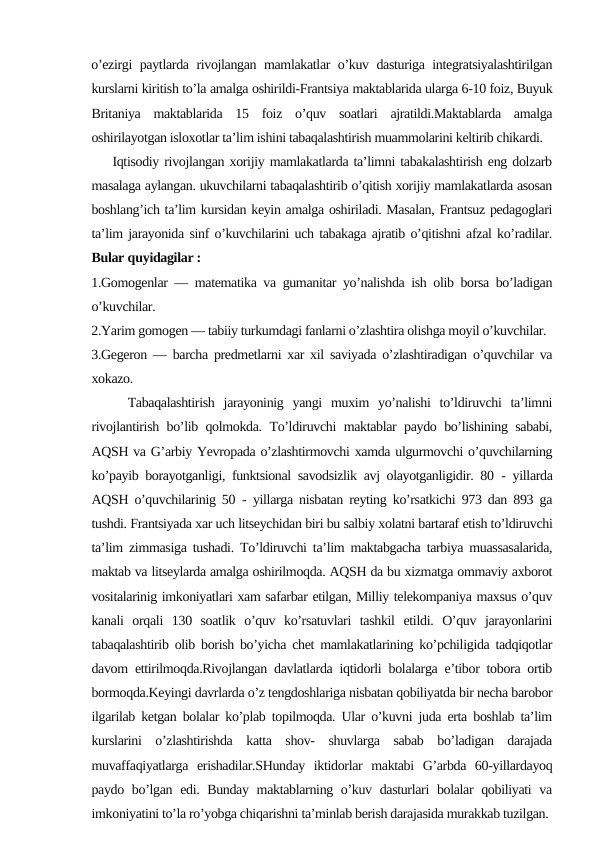 o’ezirgi paytlarda rivojlangan mamlakatlar o’kuv dasturiga integratsiyalashtirilgan
kurslarni kiritish to’la amalga oshirildi-Frantsiya maktablarida ularga 6-10 foiz, Buyuk
Britaniya  maktablarida  15  foiz  o’quv  soatlari  ajratildi.Maktablarda  amalga
oshirilayotgan isloxotlar ta’lim ishini tabaqalashtirish muammolarini keltirib chikardi.
    Iqtisodiy rivojlangan xorijiy mamlakatlarda ta’limni tabakalashtirish eng dolzarb
masalaga aylangan. ukuvchilarni tabaqalashtirib o’qitish xorijiy mamlakatlarda asosan
boshlang’ich ta’lim kursidan keyin amalga oshiriladi. Masalan, Frantsuz pedagoglari
ta’lim jarayonida sinf o’kuvchilarini uch tabakaga ajratib o’qitishni afzal ko’radilar.
Bular quyidagilar :
1.Gomogenlar — matematika va gumanitar yo’nalishda ish olib borsa bo’ladigan
o’kuvchilar.
2.Yarim gomogen — tabiiy turkumdagi fanlarni o’zlashtira olishga moyil o’kuvchilar.
3.Gegeron — barcha predmetlarni xar xil saviyada o’zlashtiradigan o’quvchilar va
xokazo.
    Tabaqalashtirish  jarayoninig  yangi  muxim  yo’nalishi  to’ldiruvchi  ta’limni
rivojlantirish bo’lib qolmokda. To’ldiruvchi maktablar paydo bo’lishining sababi,
AQSH va G’arbiy Yevropada o’zlashtirmovchi xamda ulgurmovchi o’quvchilarning
ko’payib borayotganligi, funktsional savodsizlik avj olayotganligidir. 80  - yillarda
AQSH o’quvchilarinig 50  - yillarga nisbatan reyting ko’rsatkichi 973 dan 893 ga
tushdi. Frantsiyada xar uch litseychidan biri bu salbiy xolatni bartaraf etish to’ldiruvchi
ta’lim zimmasiga tushadi. To’ldiruvchi ta’lim maktabgacha tarbiya muassasalarida,
maktab va litseylarda amalga oshirilmoqda. AQSH da bu xizmatga ommaviy axborot
vositalarinig imkoniyatlari xam safarbar etilgan, Milliy telekompaniya maxsus o’quv
kanali  orqali  130  soatlik  o’quv  ko’rsatuvlari  tashkil  etildi.  O’quv  jarayonlarini
tabaqalashtirib olib borish bo’yicha chet mamlakatlarining ko’pchiligida tadqiqotlar
davom ettirilmoqda.Rivojlangan davlatlarda iqtidorli bolalarga e’tibor tobora ortib
bormoqda.Keyingi davrlarda o’z tengdoshlariga nisbatan qobiliyatda bir necha barobor
ilgarilab ketgan bolalar ko’plab topilmoqda. Ular o’kuvni juda erta boshlab ta’lim
kurslarini  o’zlashtirishda  katta  shov-  shuvlarga  sabab  bo’ladigan  darajada
muvaffaqiyatlarga  erishadilar.SHunday  iktidorlar  maktabi  G’arbda  60-yillardayoq
paydo bo’lgan edi. Bunday maktablarning o’kuv dasturlari bolalar qobiliyati va
imkoniyatini to’la ro’yobga chiqarishni ta’minlab berish darajasida murakkab tuzilgan.
