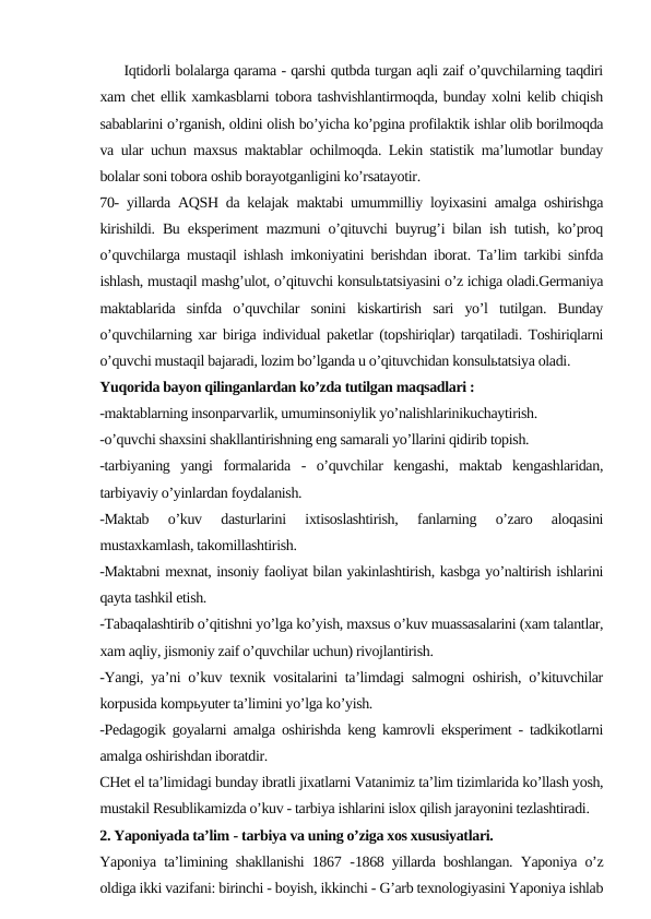      Iqtidorli bolalarga qarama - qarshi qutbda turgan aqli zaif o’quvchilarning taqdiri
xam chet ellik xamkasblarni tobora tashvishlantirmoqda, bunday xolni kelib chiqish
sabablarini o’rganish, oldini olish bo’yicha ko’pgina profilaktik ishlar olib borilmoqda
va ular uchun maxsus maktablar ochilmoqda. Lekin statistik ma’lumotlar bunday
bolalar soni tobora oshib borayotganligini ko’rsatayotir.
70- yillarda AQSH da kelajak maktabi umummilliy loyixasini amalga oshirishga
kirishildi. Bu eksperiment mazmuni o’qituvchi buyrug’i bilan ish tutish, ko’proq
o’quvchilarga mustaqil ishlash imkoniyatini berishdan iborat. Ta’lim tarkibi sinfda
ishlash, mustaqil mashg’ulot, o’qituvchi konsulьtatsiyasini o’z ichiga oladi.Germaniya
maktablarida  sinfda  o’quvchilar  sonini  kiskartirish  sari  yo’l  tutilgan.  Bunday
o’quvchilarning xar biriga individual paketlar (topshiriqlar) tarqatiladi. Toshiriqlarni
o’quvchi mustaqil bajaradi, lozim bo’lganda u o’qituvchidan konsulьtatsiya oladi.
Yuqorida bayon qilinganlardan ko’zda tutilgan maqsadlari :
-maktablarning insonparvarlik, umuminsoniylik yo’nalishlarinikuchaytirish.
-o’quvchi shaxsini shakllantirishning eng samarali yo’llarini qidirib topish.
-tarbiyaning  yangi  formalarida  -  o’quvchilar  kengashi,  maktab  kengashlaridan,
tarbiyaviy o’yinlardan foydalanish.
-Maktab  o’kuv  dasturlarini  ixtisoslashtirish,  fanlarning  o’zaro  aloqasini
mustaxkamlash, takomillashtirish.
-Maktabni mexnat, insoniy faoliyat bilan yakinlashtirish, kasbga yo’naltirish ishlarini
qayta tashkil etish.
-Tabaqalashtirib o’qitishni yo’lga ko’yish, maxsus o’kuv muassasalarini (xam talantlar,
xam aqliy, jismoniy zaif o’quvchilar uchun) rivojlantirish.
-Yangi, ya’ni o’kuv texnik vositalarini ta’limdagi salmogni oshirish, o’kituvchilar
korpusida kompьyuter ta’limini yo’lga ko’yish.
-Pedagogik goyalarni amalga oshirishda keng kamrovli eksperiment - tadkikotlarni
amalga oshirishdan iboratdir.
CHet el ta’limidagi bunday ibratli jixatlarni Vatanimiz ta’lim tizimlarida ko’llash yosh,
mustakil Resublikamizda o’kuv - tarbiya ishlarini islox qilish jarayonini tezlashtiradi.
2. Yaponiyada ta’lim - tarbiya va uning o’ziga xos xususiyatlari.
Yaponiya ta’limining shakllanishi 1867  -1868 yillarda boshlangan. Yaponiya o’z
oldiga ikki vazifani: birinchi - boyish, ikkinchi - G’arb texnologiyasini Yaponiya ishlab
