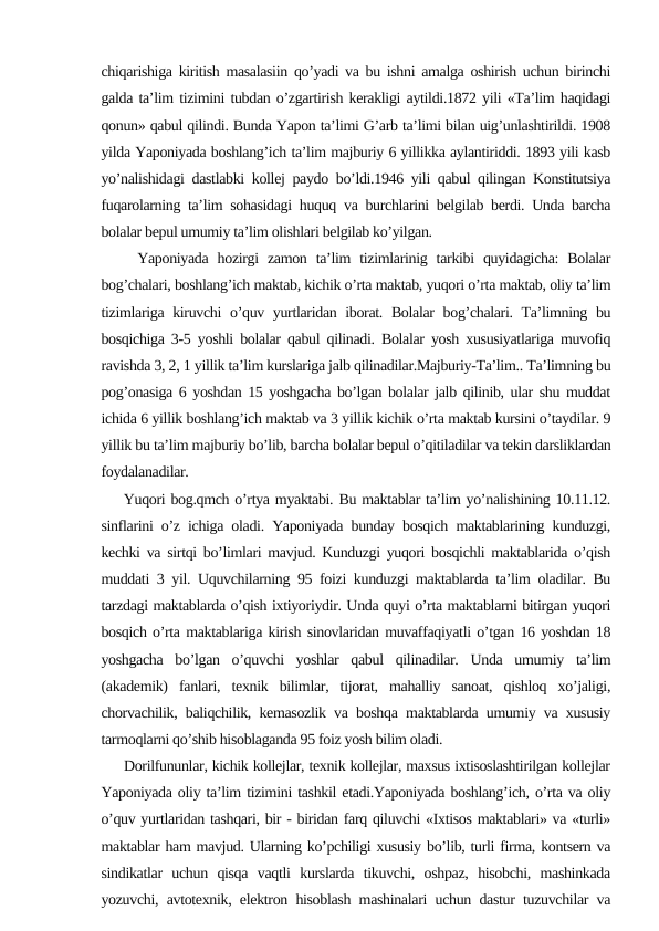 chiqarishiga kiritish masalasiin qo’yadi va bu ishni amalga oshirish uchun birinchi
galda ta’lim tizimini tubdan o’zgartirish kerakligi aytildi.1872 yili «Ta’lim haqidagi
qonun» qabul qilindi. Bunda Yapon ta’limi G’arb ta’limi bilan uig’unlashtirildi. 1908
yilda Yaponiyada boshlang’ich ta’lim majburiy 6 yillikka aylantiriddi. 1893 yili kasb
yo’nalishidagi dastlabki kollej paydo bo’ldi.1946 yili qabul qilingan Konstitutsiya
fuqarolarning ta’lim sohasidagi huquq va burchlarini belgilab berdi. Unda barcha
bolalar bepul umumiy ta’lim olishlari belgilab ko’yilgan.
    Yaponiyada  hozirgi  zamon  ta’lim  tizimlarinig  tarkibi  quyidagicha:  Bolalar
bog’chalari, boshlang’ich maktab, kichik o’rta maktab, yuqori o’rta maktab, oliy ta’lim
tizimlariga kiruvchi  o’quv yurtlaridan iborat. Bolalar  bog’chalari. Ta’limning bu
bosqichiga 3-5 yoshli bolalar qabul qilinadi. Bolalar yosh xususiyatlariga muvofiq
ravishda 3, 2, 1 yillik ta’lim kurslariga jalb qilinadilar.Majburiy-Ta’lim.. Ta’limning bu
pog’onasiga 6 yoshdan 15 yoshgacha bo’lgan bolalar jalb qilinib, ular shu muddat
ichida 6 yillik boshlang’ich maktab va 3 yillik kichik o’rta maktab kursini o’taydilar. 9
yillik bu ta’lim majburiy bo’lib, barcha bolalar bepul o’qitiladilar va tekin darsliklardan
foydalanadilar.
    Yuqori bog.qmch o’rtya myaktabi. Bu maktablar ta’lim yo’nalishining 10.11.12.
sinflarini o’z ichiga oladi. Yaponiyada bunday bosqich maktablarining kunduzgi,
kechki va sirtqi bo’limlari mavjud. Kunduzgi yuqori bosqichli maktablarida o’qish
muddati 3 yil. Uquvchilarning 95 foizi kunduzgi maktablarda ta’lim oladilar. Bu
tarzdagi maktablarda o’qish ixtiyoriydir. Unda quyi o’rta maktablarni bitirgan yuqori
bosqich o’rta maktablariga kirish sinovlaridan muvaffaqiyatli o’tgan 16 yoshdan 18
yoshgacha  bo’lgan  o’quvchi  yoshlar  qabul  qilinadilar.  Unda  umumiy  ta’lim
(akademik)  fanlari,  texnik  bilimlar,  tijorat,  mahalliy  sanoat,  qishloq  xo’jaligi,
chorvachilik, baliqchilik, kemasozlik va boshqa maktablarda umumiy va xususiy
tarmoqlarni qo’shib hisoblaganda 95 foiz yosh bilim oladi.
     Dorilfununlar, kichik kollejlar, texnik kollejlar, maxsus ixtisoslashtirilgan kollejlar
Yaponiyada oliy ta’lim tizimini tashkil etadi.Yaponiyada boshlang’ich, o’rta va oliy
o’quv yurtlaridan tashqari, bir - biridan farq qiluvchi «Ixtisos maktablari» va «turli»
maktablar ham mavjud. Ularning ko’pchiligi xususiy bo’lib, turli firma, kontsern va
sindikatlar  uchun  qisqa  vaqtli  kurslarda  tikuvchi,  oshpaz,  hisobchi,  mashinkada
yozuvchi, avtotexnik, elektron hisoblash mashinalari uchun dastur tuzuvchilar va
