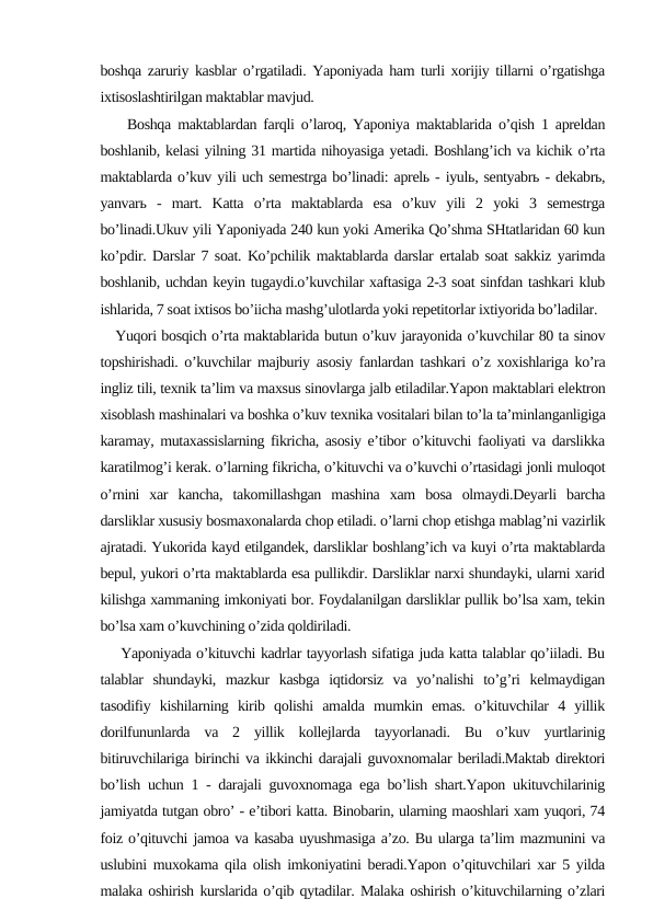 boshqa zaruriy kasblar o’rgatiladi. Yaponiyada ham turli xorijiy tillarni o’rgatishga
ixtisoslashtirilgan maktablar mavjud.
    Boshqa maktablardan farqli o’laroq, Yaponiya maktablarida o’qish 1 apreldan
boshlanib, kelasi yilning 31 martida nihoyasiga yetadi. Boshlang’ich va kichik o’rta
maktablarda o’kuv yili uch semestrga bo’linadi: aprelь - iyulь, sentyabrь - dekabrь,
yanvarь  -  mart.  Katta  o’rta  maktablarda  esa  o’kuv  yili  2  yoki  3  semestrga
bo’linadi.Ukuv yili Yaponiyada 240 kun yoki Amerika Qo’shma SHtatlaridan 60 kun
ko’pdir. Darslar 7 soat. Ko’pchilik maktablarda darslar ertalab soat sakkiz yarimda
boshlanib, uchdan keyin tugaydi.o’kuvchilar xaftasiga 2-3 soat sinfdan tashkari klub
ishlarida, 7 soat ixtisos bo’iicha mashg’ulotlarda yoki repetitorlar ixtiyorida bo’ladilar.
   Yuqori bosqich o’rta maktablarida butun o’kuv jarayonida o’kuvchilar 80 ta sinov
topshirishadi. o’kuvchilar majburiy asosiy fanlardan tashkari o’z xoxishlariga ko’ra
ingliz tili, texnik ta’lim va maxsus sinovlarga jalb etiladilar.Yapon maktablari elektron
xisoblash mashinalari va boshka o’kuv texnika vositalari bilan to’la ta’minlanganligiga
karamay, mutaxassislarning fikricha, asosiy e’tibor o’kituvchi faoliyati va darslikka
karatilmog’i kerak. o’larning fikricha, o’kituvchi va o’kuvchi o’rtasidagi jonli muloqot
o’rnini  xar  kancha,  takomillashgan  mashina  xam  bosa  olmaydi.Deyarli  barcha
darsliklar xususiy bosmaxonalarda chop etiladi. o’larni chop etishga mablag’ni vazirlik
ajratadi. Yukorida kayd etilgandek, darsliklar boshlang’ich va kuyi o’rta maktablarda
bepul, yukori o’rta maktablarda esa pullikdir. Darsliklar narxi shundayki, ularni xarid
kilishga xammaning imkoniyati bor. Foydalanilgan darsliklar pullik bo’lsa xam, tekin
bo’lsa xam o’kuvchining o’zida qoldiriladi.
    Yaponiyada o’kituvchi kadrlar tayyorlash sifatiga juda katta talablar qo’iiladi. Bu
talablar  shundayki,  mazkur  kasbga  iqtidorsiz  va  yo’nalishi  to’g’ri  kelmaydigan
tasodifiy  kishilarning  kirib  qolishi  amalda  mumkin  emas.  o’kituvchilar  4  yillik
dorilfununlarda  va  2  yillik  kollejlarda  tayyorlanadi.  Bu  o’kuv  yurtlarinig
bitiruvchilariga birinchi va ikkinchi darajali guvoxnomalar beriladi.Maktab direktori
bo’lish uchun 1 - darajali guvoxnomaga ega bo’lish shart.Yapon ukituvchilarinig
jamiyatda tutgan obro’ - e’tibori katta. Binobarin, ularning maoshlari xam yuqori, 74
foiz o’qituvchi jamoa va kasaba uyushmasiga a’zo. Bu ularga ta’lim mazmunini va
uslubini muxokama qila olish imkoniyatini beradi.Yapon o’qituvchilari xar 5 yilda
malaka oshirish kurslarida o’qib qytadilar. Malaka oshirish o’kituvchilarning o’zlari

