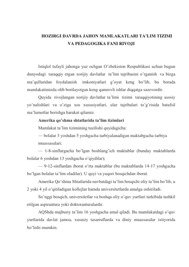  
 
HOZIRGI DAVRDA JAHON MAMLAKATLARI TA’LIM TIZIMI 
VA PEDAGOGIKA FANI RIVOJI 
 
 
Istiqlol tufayli jahonga yuz ochgan O’zbekiston Respublikasi uchun bugun 
dunyodagi  taraqqiy etgan xorijiy davlatlar  ta’lim tajribasini o’rganish  va bizga 
ma’qullaridan foydalanish  imkoniyatlari g’oyat keng bo’lib, bu borada 
mamlakatimizda olib borilayotgan keng qamrovli ishlar diqqatga sazovordir. 
Quyida  rivojlangan xorijiy davlatlar ta’limi  tizimi  taraqqiyotining asosiy 
yo’nalishlari va o’ziga xos xususiyatlari, ular tajribalari to’g’risida batafsil 
ma’lumotlar berishga harakat qilamiz. 
Amerika qo’shma shtatlarida ta’lim tizimlari 
Mamlakat ta’lim tizimining tuzilishi quyidagicha: 
— bolalar 3 yoshdan 5 yoshgacha tarbiyalanadigan maktabgacha tarbiya 
muassasalari; 
— 1-8-sinflargacha bo’lgan boshlang’ich maktablar (bunday maktablarda 
bolalar 6 yoshdan 13 yoshgacha o’qiydilar); 
— 9-12-sinflardan iborat o’rta maktablar (bu maktablarda 14-17 yoshgacha 
bo’lgan bolalar ta’lim oladilar). U quyi va yuqori bosqichdan iborat. 
Amerika Qo’shma Shtatlarida navbatdagi ta’lim bosqichi oliy ta’lim bo’lib, u 
2 yoki 4 yil o’qitiladigan kollejlar hamda universitetlarda amalga oshiriladi. 
So’nggi bosqich, universitetlar va boshqa oliy o’quv yurtlari tarkibida tashkil 
etilgan aspirantura yoki doktoranturalardir. 
AQShda majburiy ta’lim 16 yoshgacha amal qiladi. Bu mamlakatdagi o’quv 
yurtlarida davlat jamoa, xususiy tasarruflarda va diniy muassasalar ixtiyorida 
bo’lishi mumkin. 
