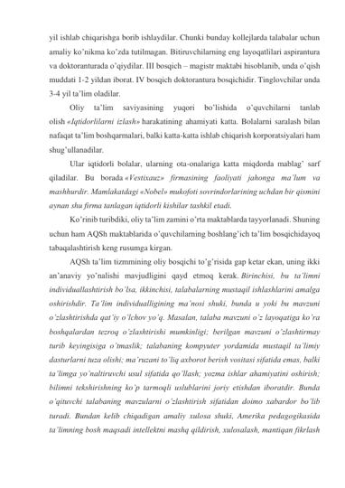 yil ishlab chiqarishga borib ishlaydilar. Chunki bunday kollejlarda talabalar uchun 
amaliy ko’nikma ko’zda tutilmagan. Bitiruvchilarning eng layoqatlilari aspirantura 
va doktoranturada o’qiydilar. III bosqich – magistr maktabi hisoblanib, unda o’qish 
muddati 1-2 yildan iborat. IV bosqich doktorantura bosqichidir. Tinglovchilar unda 
3-4 yil ta’lim oladilar. 
Oliy 
ta’lim 
saviyasining 
yuqori 
bo’lishida 
o’quvchilarni 
tanlab 
olish «Iqtidorlilarni izlash» harakatining ahamiyati katta. Bolalarni saralash bilan 
nafaqat ta’lim boshqarmalari, balki katta-katta ishlab chiqarish korporatsiyalari ham 
shug’ullanadilar. 
Ular iqtidorli bolalar, ularning ota-onalariga katta miqdorda mablag’ sarf 
qiladilar. Bu borada «Vestixauz» firmasining faoliyati jahonga ma’lum va 
mashhurdir. Mamlakatdagi «Nobel» mukofoti sovrindorlarining uchdan bir qismini 
aynan shu firma tanlagan iqtidorli kishilar tashkil etadi. 
Ko’rinib turibdiki, oliy ta’lim zamini o’rta maktablarda tayyorlanadi. Shuning 
uchun ham AQSh maktablarida o’quvchilarning boshlang’ich ta’lim bosqichidayoq 
tabaqalashtirish keng rusumga kirgan. 
AQSh ta’lim tizmmining oliy bosqichi to’g’risida gap ketar ekan, uning ikki 
an’anaviy yo’nalishi mavjudligini qayd etmoq kerak. Birinchisi, bu ta’limni 
individuallashtirish bo’lsa, ikkinchisi, talabalarning mustaqil ishlashlarini amalga 
oshirishdir. Ta’lim individualligining ma’nosi shuki, bunda u yoki bu mavzuni 
o’zlashtirishda qat’iy o’lchov yo’q. Masalan, talaba mavzuni o’z layoqatiga ko’ra 
boshqalardan tezroq o’zlashtirishi mumkinligi; berilgan mavzuni o’zlashtirmay 
turib keyingisiga o’tmaslik; talabaning kompyuter yordamida mustaqil ta’limiy 
dasturlarni tuza olishi; ma’ruzani to’liq axborot berish vositasi sifatida emas, balki 
ta’limga yo’naltiruvchi usul sifatida qo’llash; yozma ishlar ahamiyatini oshirish; 
bilimni tekshirishning ko’p tarmoqli uslublarini joriy etishdan iboratdir. Bunda 
o’qituvchi talabaning mavzularni o’zlashtirish sifatidan doimo xabardor bo’lib 
turadi. Bundan kelib chiqadigan amaliy xulosa shuki, Amerika pedagogikasida 
ta’limning bosh maqsadi intellektni mashq qildirish, xulosalash, mantiqan fikrlash 
