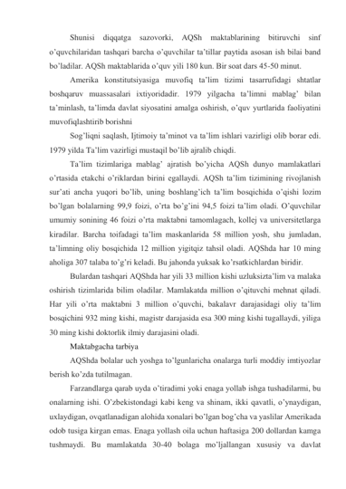 Shunisi diqqatga sazovorki, AQSh 
maktablarining bitiruvchi sinf 
o’quvchilaridan tashqari barcha o’quvchilar ta’tillar paytida asosan ish bilai band 
bo’ladilar. AQSh maktablarida o’quv yili 180 kun. Bir soat dars 45-50 minut. 
Amerika konstitutsiyasiga muvofiq ta’lim tizimi tasarrufidagi shtatlar 
boshqaruv muassasalari ixtiyoridadir. 1979 yilgacha ta’limni mablag’ bilan 
ta’minlash, ta’limda davlat siyosatini amalga oshirish, o’quv yurtlarida faoliyatini 
muvofiqlashtirib borishni 
Sog’liqni saqlash, Ijtimoiy ta’minot va ta’lim ishlari vazirligi olib borar edi. 
1979 yilda Ta’lim vazirligi mustaqil bo’lib ajralib chiqdi. 
Ta’lim tizimlariga mablag’ ajratish bo’yicha AQSh dunyo mamlakatlari 
o’rtasida etakchi o’riklardan birini egallaydi. AQSh ta’lim tizimining rivojlanish 
sur’ati ancha yuqori bo’lib, uning boshlang’ich ta’lim bosqichida o’qishi lozim 
bo’lgan bolalarning 99,9 foizi, o’rta bo’g’ini 94,5 foizi ta’lim oladi. O’quvchilar 
umumiy sonining 46 foizi o’rta maktabni tamomlagach, kollej va universitetlarga 
kiradilar. Barcha toifadagi ta’lim maskanlarida 58 million yosh, shu jumladan, 
ta’limning oliy bosqichida 12 million yigitqiz tahsil oladi. AQShda har 10 ming 
aholiga 307 talaba to’g’ri keladi. Bu jahonda yuksak ko’rsatkichlardan biridir. 
Bulardan tashqari AQShda har yili 33 million kishi uzluksizta’lim va malaka 
oshirish tizimlarida bilim oladilar. Mamlakatda million o’qituvchi mehnat qiladi. 
Har yili o’rta maktabni 3 million o’quvchi, bakalavr darajasidagi oliy ta’lim 
bosqichini 932 ming kishi, magistr darajasida esa 300 ming kishi tugallaydi, yiliga 
30 ming kishi doktorlik ilmiy darajasini oladi. 
Maktabgacha tarbiya 
AQShda bolalar uch yoshga to’lgunlaricha onalarga turli moddiy imtiyozlar 
berish ko’zda tutilmagan. 
Farzandlarga qarab uyda o’tiradimi yoki enaga yollab ishga tushadilarmi, bu 
onalarning ishi. O’zbekistondagi kabi keng va shinam, ikki qavatli, o’ynaydigan, 
uxlaydigan, ovqatlanadigan alohida xonalari bo’lgan bog’cha va yaslilar Amerikada 
odob tusiga kirgan emas. Enaga yollash oila uchun haftasiga 200 dollardan kamga 
tushmaydi. Bu mamlakatda 30-40 bolaga mo’ljallangan xususiy va davlat 
