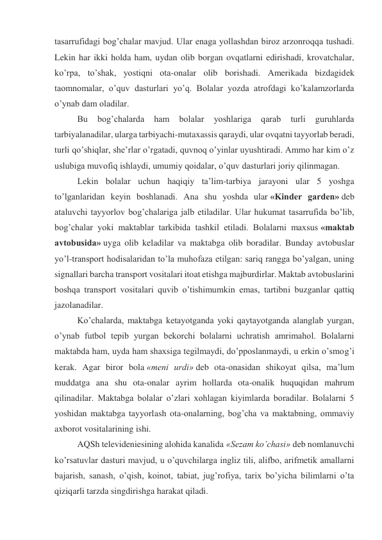 tasarrufidagi bog’chalar mavjud. Ular enaga yollashdan biroz arzonroqqa tushadi. 
Lekin har ikki holda ham, uydan olib borgan ovqatlarni edirishadi, krovatchalar, 
ko’rpa, to’shak, yostiqni ota-onalar olib borishadi. Amerikada bizdagidek 
taomnomalar, o’quv dasturlari yo’q. Bolalar yozda atrofdagi ko’kalamzorlarda 
o’ynab dam oladilar. 
Bu 
bog’chalarda 
ham 
bolalar 
yoshlariga 
qarab 
turli 
guruhlarda 
tarbiyalanadilar, ularga tarbiyachi-mutaxassis qaraydi, ular ovqatni tayyorlab beradi, 
turli qo’shiqlar, she’rlar o’rgatadi, quvnoq o’yinlar uyushtiradi. Ammo har kim o’z 
uslubiga muvofiq ishlaydi, umumiy qoidalar, o’quv dasturlari joriy qilinmagan. 
Lekin bolalar uchun haqiqiy ta’lim-tarbiya jarayoni ular 5 yoshga 
to’lganlaridan keyin boshlanadi. Ana shu yoshda ular «Kinder garden» deb 
ataluvchi tayyorlov bog’chalariga jalb etiladilar. Ular hukumat tasarrufida bo’lib, 
bog’chalar yoki maktablar tarkibida tashkil etiladi. Bolalarni maxsus «maktab 
avtobusida» uyga olib keladilar va maktabga olib boradilar. Bunday avtobuslar 
yo’l-transport hodisalaridan to’la muhofaza etilgan: sariq rangga bo’yalgan, uning 
signallari barcha transport vositalari itoat etishga majburdirlar. Maktab avtobuslarini 
boshqa transport vositalari quvib o’tishimumkin emas, tartibni buzganlar qattiq 
jazolanadilar. 
Ko’chalarda, maktabga ketayotganda yoki qaytayotganda alanglab yurgan, 
o’ynab futbol tepib yurgan bekorchi bolalarni uchratish amrimahol. Bolalarni 
maktabda ham, uyda ham shaxsiga tegilmaydi, do’pposlanmaydi, u erkin o’smog’i 
kerak. Agar biror bola «meni urdi» deb ota-onasidan shikoyat qilsa, ma’lum 
muddatga ana shu ota-onalar ayrim hollarda ota-onalik huquqidan mahrum 
qilinadilar. Maktabga bolalar o’zlari xohlagan kiyimlarda boradilar. Bolalarni 5 
yoshidan maktabga tayyorlash ota-onalarning, bog’cha va maktabning, ommaviy 
axborot vositalarining ishi. 
AQSh televideniesining alohida kanalida «Sezam ko’chasi» deb nomlanuvchi 
ko’rsatuvlar dasturi mavjud, u o’quvchilarga ingliz tili, alifbo, arifmetik amallarni 
bajarish, sanash, o’qish, koinot, tabiat, jug’rofiya, tarix bo’yicha bilimlarni o’ta 
qiziqarli tarzda singdirishga harakat qiladi. 
