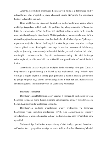 Amerika ko’pmillatli mamlakat. Lekin har bir millat o’z farzandiga milliy 
urfodatlarini, tilini o’rgatishga jiddiy ahamiyat beradi. Ko’pincha bu vazifalarni 
katta avlod amalga oshiradi. 
Besh yoshli bolalar bilan olib boriladigan mashg’ulotlarning asosini ularni 
maktabga tayyorlash tashkil etadi. Olti yoshlilar bog’cha guruhlarida bo’lsalar-da, 
lekin bu guruhlardagi ta’lim boshlang’ich sinfdagi ta’limga yaqin turib, amalda 
uning dastlabki bosqichi hisoblanadi. Maktabgacha tarbiya muassasalarining ta’lim 
dasturi ko’p jihatdan ota-onalar bilan hamkorlikda ish olib borishga mo’ljallangan, 
u pirovard natijada bolalarni boshlang’ich maktablarga puxta tayyorlab berishga 
xizmat qilishi kerak. Shuningdek maktabgacha tarbiya muassasalari bolalarning 
aqliy va jismoniy, umuminsoniy hislatlarini, bolalar jamoasi ichida o’zini tutish, 
samimiylik, mehnatsevarlik, foydali xatti-harakatlarning ilk shakllanishiga 
erishmoqlarini, tozalik, ozodalik va pokizalikka o’rganishlarini ta’minlab berishi 
lozim. 
Amerikada xususiy bogchalar endigina davlat dasturiga kiritilgan. Xususiy 
bog’chalarda o’quvchilarning o’z fikrini so’zda mukammal, aniq ifodalab bera 
olishiga, o’zligini anglash, o’zining qadr-qimmatini e’zozlash, shaxsiy qobiliyatini 
ro’yobga chiqarish tuyg’ularini tarbiyalashga katta e’tibor beriladi. Bolalarda ana 
shu histuygularini shakllantira borish ilk yoshdanoq boshlanadi. 
  
Boshlang’ich maktab 
Boshlang’ich maktablarning asosiy vazifasi 6 yoshdan 15 yoshgacha bo’lgan 
bolalarga to’laqonli bilim, berish, ularning umuminsoniy, axloqiy xislatlariga ega 
bo’lib shakllanishini ta’minlashdan iboratdir. 
Boshlang’ich sinflarda o’qitiladigan o’quv predmetlari va dasturlari 
bolalarning yoshi, muhitiga moslashgan bo’lib, ular o’quvchilarning umumiy 
savodxonligini ta’minlab berishdan tashqari ma’lum darajada kasb yo’nalishiga ham 
ega qiladi. 
Sinfdan-sinfga ko’chirish o’quvchining o’qish tezligi, yozuvi, husnixati, 
arifmetika, tarix, geografiya, musiqa va san’at kabi predmetlarni boshlang’ich sinf 
