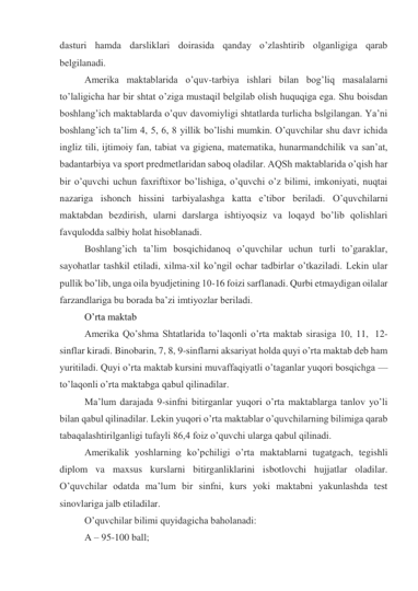 dasturi hamda darsliklari doirasida qanday o’zlashtirib olganligiga qarab 
belgilanadi. 
Amerika maktablarida o’quv-tarbiya ishlari bilan bog’liq masalalarni 
to’laligicha har bir shtat o’ziga mustaqil belgilab olish huquqiga ega. Shu boisdan 
boshlang’ich maktablarda o’quv davomiyligi shtatlarda turlicha bslgilangan. Ya’ni 
boshlang’ich ta’lim 4, 5, 6, 8 yillik bo’lishi mumkin. O’quvchilar shu davr ichida 
ingliz tili, ijtimoiy fan, tabiat va gigiena, matematika, hunarmandchilik va san’at, 
badantarbiya va sport predmetlaridan saboq oladilar. AQSh maktablarida o’qish har 
bir o’quvchi uchun faxriftixor bo’lishiga, o’quvchi o’z bilimi, imkoniyati, nuqtai 
nazariga ishonch hissini tarbiyalashga katta e’tibor beriladi. O’quvchilarni 
maktabdan bezdirish, ularni darslarga ishtiyoqsiz va loqayd bo’lib qolishlari 
favqulodda salbiy holat hisoblanadi. 
Boshlang’ich ta’lim bosqichidanoq o’quvchilar uchun turli to’garaklar, 
sayohatlar tashkil etiladi, xilma-xil ko’ngil ochar tadbirlar o’tkaziladi. Lekin ular 
pullik bo’lib, unga oila byudjetining 10-16 foizi sarflanadi. Qurbi etmaydigan oilalar 
farzandlariga bu borada ba’zi imtiyozlar beriladi. 
O’rta maktab 
Amerika Qo’shma Shtatlarida to’laqonli o’rta maktab sirasiga 10, 11,  12-
sinflar kiradi. Binobarin, 7, 8, 9-sinflarni aksariyat holda quyi o’rta maktab deb ham 
yuritiladi. Quyi o’rta maktab kursini muvaffaqiyatli o’taganlar yuqori bosqichga — 
to’laqonli o’rta maktabga qabul qilinadilar. 
Ma’lum darajada 9-sinfni bitirganlar yuqori o’rta maktablarga tanlov yo’li 
bilan qabul qilinadilar. Lekin yuqori o’rta maktablar o’quvchilarning bilimiga qarab 
tabaqalashtirilganligi tufayli 86,4 foiz o’quvchi ularga qabul qilinadi. 
Amerikalik yoshlarning ko’pchiligi o’rta maktablarni tugatgach, tegishli 
diplom va maxsus kurslarni bitirganliklarini isbotlovchi hujjatlar oladilar. 
O’quvchilar odatda ma’lum bir sinfni, kurs yoki maktabni yakunlashda test 
sinovlariga jalb etiladilar. 
O’quvchilar bilimi quyidagicha baholanadi: 
A – 95-100 ball; 
