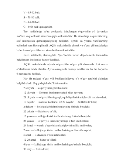 V – 85-92 ball; 
S – 71-80 ball; 
D – 65-70 ball; 
G – 0-64 ball (qoniqarsiz). 
Test natijalariga ko’ra qoniqarsiz baholangan o’quvchilar yil davomida 
ma’lum vaqt o’tkazib sinovdan qayta o’tkaziladilar. Bu sinovlarga o’quvchilarning 
sinf muloqotida qatnashganligining natijalari, ogzaki va yozma vazifalarning 
echimlari ham ilova qilinadi. AQSh maktablarida chorak va o’quv yili natijalariga 
ko’ra ham o’quvchilar test sinovlaridan o’tkaziladilar. 
Ba’zi shtatlarda, shuningdek, Nyu-Yorkda ta’lim departamenti tomonidan 
belgilangan imtihonlar ham o’tkaziladi. 
AQSh maktablarida odatda o’quvchilar o’quv yili davomida ikki marta 
o’zlashtirish tabeli oladilar. Ayrim okruglarda bunday tabellar har bir fan bo’yicha 
6 martagacha beriladi. 
Har bir maktab o’quv yili boshlanishidayoq o’z o’quv tartibini oldindan 
belgilab oladi. U quyidagicha bo’lishi mumkin: 
7 seityabr — o’quv yilining boshlanishi; 
12 oktyabr — Kolumb kuni munosabati bilan bayram; 
21 oktyabr — o’quvchilarning aqliy qobiliyatlarini aniqlovchi test sinovlari; 
10 noyabr — insholar konkursi; 22-27 noyabr — dastlabki ta’tillar; 
2 dekabr — kollejga kirish imtihonlarining birinchi bosqichi; 
22 dskabr — Rojdestvo ta’tili; 
13 yanvar— kollejga kirish imtihonlarining ikkinchi bosqichi; 
26 yanvar — o’quv yili ikkinchi yarmiga o’tish imtihonlari; 
24 fsvral — yaxshi o’quvchilarni aniqlovchi milliy imtihonlar; 
2 mart — kollejlarga kirish imtihonlarining uchinchi bosqichi; 
5 aprel — 3-davraga o’tish imtihonlari; 
12-20 aprel — bahor ta’tillari; 
4 iyun — kollejlarga kirish imtihonlarining to’rtinchi bosqichi; 
30 may — Xotira kuni; 
