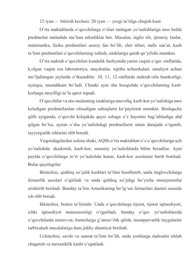 12 iyun — bitirish kechasi; 20 iyun — yozgi ta’tilga chiqish kuni. 
O’rta maktablarda o’quvchilarga o’zlari tanlagan yo’nalishlariga mos holda 
predmetlar tanlashda ma’lum erkinliklar bor. Masalan, ingliz tili, ijtimoiy fanlar, 
matematika, fizika predmetlari asosiy fan bo’lib, chet tillari, nafis san’at, kasb 
ta’limi predmetlari o’quvchilarning xohish, istaklariga qarab qo’yilishi mumkin. 
O’rta maktab o’quvchilari kundalik faoliyatida yarim vaqtni o’quv sinflarida, 
k,olgan vaqtni esa laboratoriya, maydonlar, tajriba uchastkalari, amaliyot uchun 
mo’ljallangan joylarda o’tkazadilar. 10, 11, 12-sinflarda maktab-oila hamkorligi, 
ayniqsa, mustahkam bo’ladi. Chunki ayni shu bosqichda o’quvchilarning kasb-
korlarga moyilligi to’la qaror topadi. 
O’quvchilar va ota-onalarning istaklariga muvofiq, kasb-kor yo’nalishiga mos 
keladigan predmetlardan olinadigan saboqlarni ko’paytirish mumkin. Boshqacha 
qilib aytganda, o’quvchi kslajakda qaysi sohaga o’z hayotini bag’ishlashga ahd 
qilgan bo’lsa, aynan o’sha yo’nalishdagi predmetlarni ustun darajada o’rganib, 
tayyorgarlik ishlarini olib boradi. 
Yuqoridagilardan xulosa shuki, AQSh o’rta maktablari o’z o’quvchilariga uch 
yo’nalishda: akademik, kasb-kor, umumiy yo’nalishlarda bilim beradilar. Ayni 
paytda o’quvchilarga to’rt yo’nalishda hunar, kasb-kor asoslarini berib boriladi. 
Bular quyidagilar: 
Birinchisi, qishloq xo’jalik kasblari ta’limi hisoblanib, unda tinglovchilarga 
fermerlik asoslari o’qitiladi va unda qishloq xo’jaligi bo’yicha menejmentlar 
etishtirib beriladi. Bunday ta’lim Amerikaning bo’lg’usi fermerlari dasturi asosida 
ish olib boradi. 
Ikkinchisi, biznes ta’limidir. Unda o’quvchilarga tijorat, tijorat iqtisodiyoti, 
ichki iqtisodiyot mutaxassisligi o’rgatiladi, bunday o’quv yo’nalishlarida 
o’quvchilarda muruvvat, bsmorlarga g’amxo’rlik qilish, insonparvarlik tuygularini 
tarbiyalash masalalariga ham jiddiy ahamiyat beriladi. 
Uchinchisi, savdo va sanoat ta’limi bo’lib, unda yoshlarga mahsulot ishlab 
chiqarish va mexaniklik kasbi o’rgatiladi. 
