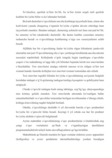 To’rtinchisi, qurilish ta’limi bo’lib, bu ta’lim tizimi orqali turli qurilish 
kasblari bo’yicha bilim va ko’nikmalar beriladi. 
Bu kasb dasturlari o’quvchilarni ana shu kasblarga tayyorlashi ham, ularni shu 
kasb-korni yanada chuqurroq o’rganish bo’yicha o’qishni davom ettirishga ham 
tayyorlashi mumkin. Bundan tashqari, dasturniig uchinchi turi ham mavjud bo’lib, 
bu umumiy ta’lim (akademik) dasturidir. Bu dastur kasblar yuzasidan umumiy 
tushuncha beradi va o’quvchilarga kasblarning o’ziga xos xususiyatlarini ochib 
beradi. 
AQShda har bir o’quvchining fanlar bo’yicha olgan bilimlarini jamlovchi 
attestatlar mavjud. O’quvchilarning oliy o’quv yurtlariga kirishlarida ana shu attestat 
nusxalari topshiriladi. Kollejlarda o’qish istagida hujjat topshirgan o’quvchilar 
yuqori o’rta maktabning so’nggi ikki yili bilimlari hajmida kirish test sinovlaridan 
o’tkaziladilar. Test sinovlarini amalga oshirish maxsus ta’sis etilgan ta’lim test 
xizmati hamda Amerika kollejlari test sinovlari xizmati tomonidan ado etiladi. 
Test sinovlari tegishli bilimlar bo’yicha o’quvchilarning saviyasini belgilab 
berishdan tashqari o’g’il-qizlarning tanlagan kasbiga layoqatini va qobiliyatini ham 
aniqlaydi. 
Chunki o’quvchi tanlagan kasb uning tabiatiga, sog’lig’iga, dunyoqarashiga 
mos kelmay qolishi mumkin. Test sinovlarida attestatda ko’rsatilgan ballar 
umumlashtiriladi va o’quvchilar tomonidan berilgan tavsifnomalar e’tiborga olinib, 
kollejga kiruvchining taqdiri belgilab beriladi. 
Odatda, o’quvchilarga dastlabki 6 yil davomida barcha o’quv predmetlari 
bo’yicha bir o’qituvchi bilim beradi. Keyingi 6 yil ichida esa har bir predmet 
bo’yicha alohida o’qituvchi belgilanadi. 
Ayrim maktablar o’quvchilarining o’quv predmetlarini o’zlashtirishda eng 
yangi 
o’quv 
vositalarini 
qo’llash 
va 
o’rganilayotgan 
darsliklarni 
programmalashtirish tufayli katta muvaffaqiyatlarni qo’lga kiritdilar. 
Maktablarda qo’llanishi mumkin bo’lgan vositalar elektron yozuv apparatlari 
(kolligrafiya va yozuv qoidalarini takomillashtirishga yordam beradigan 
