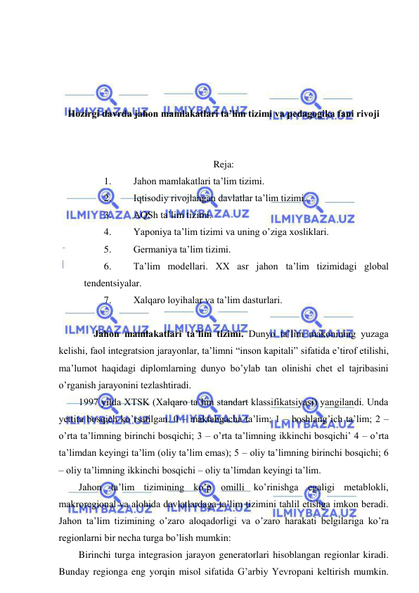  
 
 
 
 
 
Hozirgi davrda jahon mamlakatlari ta’lim tizimi va pedagogika fani rivoji 
 
 
Reja: 
1. 
Jahon mamlakatlari ta’lim tizimi. 
2. 
Iqtisodiy rivojlangan davlatlar ta’lim tizimi. 
3. 
AQSh ta’lim tizimi. 
4. 
Yaponiya ta’lim tizimi va uning o’ziga xosliklari. 
5. 
Germaniya ta’lim tizimi. 
6. 
Ta’lim modellari. XX asr jahon ta’lim tizimidagi global 
tendentsiyalar. 
7. 
Xalqaro loyihalar va ta’lim dasturlari. 
 
  Jahon mamlakatlari ta’lim tizimi. Dunyo ta’lim makonining yuzaga 
kelishi, faol integratsion jarayonlar, ta’limni “inson kapitali” sifatida e’tirof etilishi, 
ma’lumot haqidagi diplomlarning dunyo bo’ylab tan olinishi chet el tajribasini 
o’rganish jarayonini tezlashtiradi. 
1997 yilda XTSK (Xalqaro ta’lim standart klassifikatsiyasi) yangilandi. Unda 
yettita bosqich ko’rsatilgan. 0 – maktabgacha ta’lim; 1 – boshlang’ich ta’lim; 2 – 
o’rta ta’limning birinchi bosqichi; 3 – o’rta ta’limning ikkinchi bosqichi’ 4 – o’rta 
ta’limdan keyingi ta’lim (oliy ta’lim emas); 5 – oliy ta’limning birinchi bosqichi; 6 
– oliy ta’limning ikkinchi bosqichi – oliy ta’limdan keyingi ta’lim. 
Jahon ta’lim tizimining ko’p omilli ko’rinishga egaligi metablokli, 
makroregional va alohida davlatlardaga ta’lim tizimini tahlil etishga imkon beradi. 
Jahon ta’lim tizimining o’zaro aloqadorligi va o’zaro harakati belgilariga ko’ra 
regionlarni bir necha turga bo’lish mumkin: 
Birinchi turga integrasion jarayon generatorlari hisoblangan regionlar kiradi. 
Bunday regionga eng yorqin misol sifatida G’arbiy Yevropani keltirish mumkin. 
