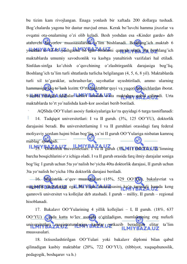  
 
bu tizim kam rivojlangan. Enaga yonlash bir xaftada 200 dollarga tushadi. 
Bog’chalarda yagona bir dastur mavjud emas. Kerak bo’luvchi hamma jixozlar va 
ovqatni ota-onalarning o’zi olib keladi. Besh yoshdan esa «Kinder garde» deb 
ataluvchi tayyorlov muassasalarida ta’lim boshlanadi. Boshlang’ich maktab 6 
yoshdan to 13-15 yoshgacha bo’lgan bolalarni qamrab oladi. Bu boshlang’ich 
maktablarda umumiy savodxonlik va kasbga yunaltirish vazifalari hal etiladi. 
Sinfdan-sinfga 
ko’chish 
o’quvchining 
o’zlashtirganlik 
darajasiga 
bog’liq. 
Boshlang’ich ta’lim turli shtatlarda turlicha belgilangan (4, 5, 6, 8 yil). Maktablarda 
turli xil to’garaklar, uchrashuvlar, sayohatlar uyushtiriladi, ammo ularning 
hammasiga xaq to’lash lozim. O’rta maktablar quyi va yuqori bosqichlardan iborat. 
9-sinfni bitirgan talabalar tanlov asosida o’rta maktabga qabul qilinadi. Urta 
maktablarda to’rt yo’nalishda kasb-kor asoslari berib boriladi. 
 AQShda OO‘Yulari asosiy funksiyalariga ko‘ra quyidagi 6 turga tasniflanadi:  
14. Tadqiqot universitetlari: I va II guruh. (3%, 125 OO‘YU), doktorlik 
darajasini beradi. Bu universitetlarning I va II guruhlari orasidagi farq federal 
moliyaviy yordam hajmi bilan bog‘liq, ya’ni II guruh OO‘Yulariga nisbatan kamroq 
mablag‘ ajratiladi. 
15.  Doktorlik universitetlari: I va II guruh (3%, 111 OO‘YU). Ta’limning 
barcha bosqichlarini o‘z ichiga oladi. I va II guruh orasida farq ilmiy darajalar soniga 
bog‘liq: I guruh uchun 5ta yo‘nalish bo‘yicha 40ta doktorlik darajasi, II guruh uchun 
3ta yo‘nalish bo‘yicha 10ta doktorlik darajasi beriladi. 
16. Magistrlik o‘quv muassasalari (15%, 529 OO‘YU), bakalavriat va 
magistrlik dasturlariga ega. Bu o‘quv muassasasini ko‘p tarmoqli hamda keng 
qamrovli universitet va kollejlar deb atashadi. I guruh – milliy, II guruh – regional 
hisoblanadi. 
17. Bakalavr OO‘Yularining 4 yillik kollejlari – I, II guruh. (18%, 637 
OO‘YU) – juda katta to‘lov asosida o‘qitiladigan, mamlakatning eng nufuzli 
universitetlari magistraturalariga kadrlar yetkazib beradigan elitar ta’lim 
muassasalari. 
18. Ixtisoslashtirilgan OO‘Yulari yoki bakalavr diplomi bilan qabul 
qilinadigan kasbiy maktablar (20%, 722 OO‘YU), (tibbiyot, xuquqshunoslik, 
pedagogik, boshqaruv va h.) 
