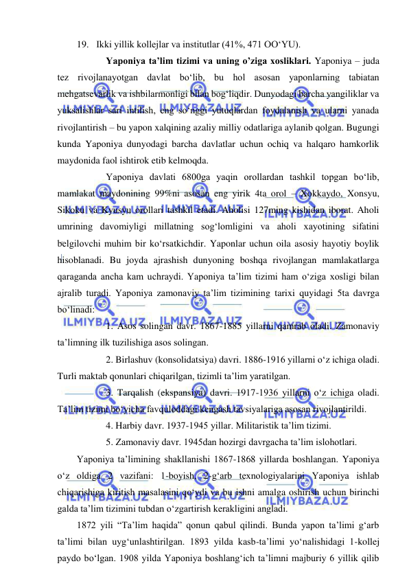  
 
19. Ikki yillik kollejlar va institutlar (41%, 471 OO‘YU). 
  
Yaponiya ta’lim tizimi va uning o’ziga xosliklari. Yaponiya – juda 
tez rivojlanayotgan davlat bo‘lib, bu hol asosan yaponlarning tabiatan 
mehgatsevarlik va ishbilarmonligi bilan bog‘liqdir. Dunyodagi barcha yangiliklar va 
yuksalishlar sari intilish, eng so‘nggi yutuqlardan foydalanish va ularni yanada 
rivojlantirish – bu yapon xalqining azaliy milliy odatlariga aylanib qolgan. Bugungi 
kunda Yaponiya dunyodagi barcha davlatlar uchun ochiq va halqaro hamkorlik 
maydonida faol ishtirok etib kelmoqda. 
  
Yaponiya davlati 6800ga yaqin orollardan tashkil topgan bo‘lib, 
mamlakat maydonining 99%ni asosan eng yirik 4ta orol – Xokkaydo, Xonsyu, 
Sikoku va Kyusyu orollari tashkil etadi. Aholisi 127ming kishidan iborat. Aholi 
umrining davomiyligi millatning sog‘lomligini va aholi xayotining sifatini 
belgilovchi muhim bir ko‘rsatkichdir. Yaponlar uchun oila asosiy hayotiy boylik 
hisoblanadi. Bu joyda ajrashish dunyoning boshqa rivojlangan mamlakatlarga 
qaraganda ancha kam uchraydi. Yaponiya ta’lim tizimi ham o‘ziga xosligi bilan 
ajralib turadi. Yaponiya zamonaviy ta’lim tizimining tarixi quyidagi 5ta davrga 
bo‘linadi: 
  
1. Asos solingan davr. 1867-1885 yillarni qamrab oladi. Zamonaviy 
ta’limning ilk tuzilishiga asos solingan. 
  
2. Birlashuv (konsolidatsiya) davri. 1886-1916 yillarni o‘z ichiga oladi. 
Turli maktab qonunlari chiqarilgan, tizimli ta’lim yaratilgan. 
  
3. Tarqalish (ekspansiya) davri. 1917-1936 yillarni o‘z ichiga oladi. 
Ta’lim tizimi bo‘yicha favquloddagi kengash tavsiyalariga asosan rivojlantirildi. 
  
4. Harbiy davr. 1937-1945 yillar. Militaristik ta’lim tizimi. 
  
5. Zamonaviy davr. 1945dan hozirgi davrgacha ta’lim islohotlari. 
Yaponiya ta’limining shakllanishi 1867-1868 yillarda boshlangan. Yaponiya 
o‘z oldiga 2 vazifani: 1-boyish, 2-g‘arb texnologiyalarini Yaponiya ishlab 
chiqarishiga kiritish masalasini qo‘ydi va bu ishni amalga oshirish uchun birinchi 
galda ta’lim tizimini tubdan o‘zgartirish kerakligini angladi. 
1872 yili “Ta’lim haqida” qonun qabul qilindi. Bunda yapon ta’limi g‘arb 
ta’limi bilan uyg‘unlashtirilgan. 1893 yilda kasb-ta’limi yo‘nalishidagi 1-kollej 
paydo bo‘lgan. 1908 yilda Yaponiya boshlang‘ich ta’limni majburiy 6 yillik qilib 
