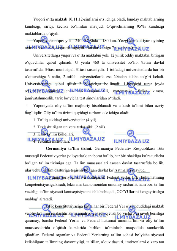  
 
Yuqori o‘rta maktab 10,11,12-sinflarni o‘z ichiga oladi, bunday maktablarning 
kunduzgi, sirtqi, kechki bo‘limlari mavjud. O‘quvchilarning 95%i kunduzgi 
maktablarda o‘qiydi.  
Yaponiyada o‘quv yili – 240, AQShda – 180 kun. Yozgi kanikul iyun oyining 
oxirida boshlanib, avgustda tugaydi. Darslar kuniga 7 soatdan o‘tiladi.  
Universitetlarga yuqori va o‘rta maktabni yoki 12 yillik oddiy maktabni bitirgan 
o‘quvchilar qabul qilinadi. U yerda 460 ta universitet bo‘lib, 95tasi davlat 
tasarrufida, 34tasi munitsipal, 31tasi xususiydir. 1-toifadagi universitetlarda har bir 
o‘qituvchiga 3 nafar, 2-toifali universitetlarda esa 20tadan talaba to‘g‘ri keladi. 
Universitetlarga qabul qilish 2 bosqichga bo‘linadi: 1-bosqichi turar joyda 
o‘tkaziladi, buning uchun eski yapon tili, matematika, fizika, kimyo, 
jamiyatshunoslik, tarix bo‘yicha test sinovlaridan o‘tiladi.  
Yaponiyada oliy ta’lim majburiy hisoblanadi va u kasb ta’limi bilan uzviy 
bog‘liqdir. Oliy ta’lim tizimi quyidagi turlarni o‘z ichiga oladi: 
1. To‘liq sikldagi universitetlar (4 yil). 
2. Tezlashtirilgan universitetlar sikli (2 yil). 
3. Kasb ta’lim kollejlari. 
4. Texnika institutlari. 
  
Germaniya ta’lim tizimi. Germaniya Federativ Respublikasi 16ta 
mustaqil Federativ yerlar (viloyatlar)dan iborat bo’lib, har biri shakliga ko’ra turlicha 
bo’lgan ta’lim tizimiga ega. Ta’lim muassasalari asosan davlat tasarrufida bo’lib, 
ular uchun ta’lim dasturiga tegishli bo’lgan davlat ko’rsatmalari mavjud. 
  
Ta’limni joriy qilish va boshqarish Federal yerlar (FE) hukumatining 
konpetentsiyasiga kiradi, lekin markaz tomonidan umumiy raxbarlik ham bor: ta’lim 
vazirligi ta’lim siyosati kontseptsiyasini ishlab chiqadi, OO’YUlarini kengaytirishga 
mablag’ ajratadi. 
  
GFR konstitutsiyasiga ko’ra har bir Federal Yer o’z hududidagi maktab 
va oliy ta’limni rejalashtirish va amaliyotga tadbiq etish bo’yicha o’zi javob berishga 
qaramay, barcha Federal Yerlar va Federal hukumat umumta’lim va oliy ta’lim 
muassasalarida o’qitish kurslarida birlikni ta’minlash maqsadida xamkorlik 
qiladilar. Federal organlar va Federal Yerlarning ta’lim sohasi bo’yicha siyosati 
kelishilgan: ta’limning davomiyligi, ta’tillar, o’quv dasturi, imtixonlarni o’zaro tan 
