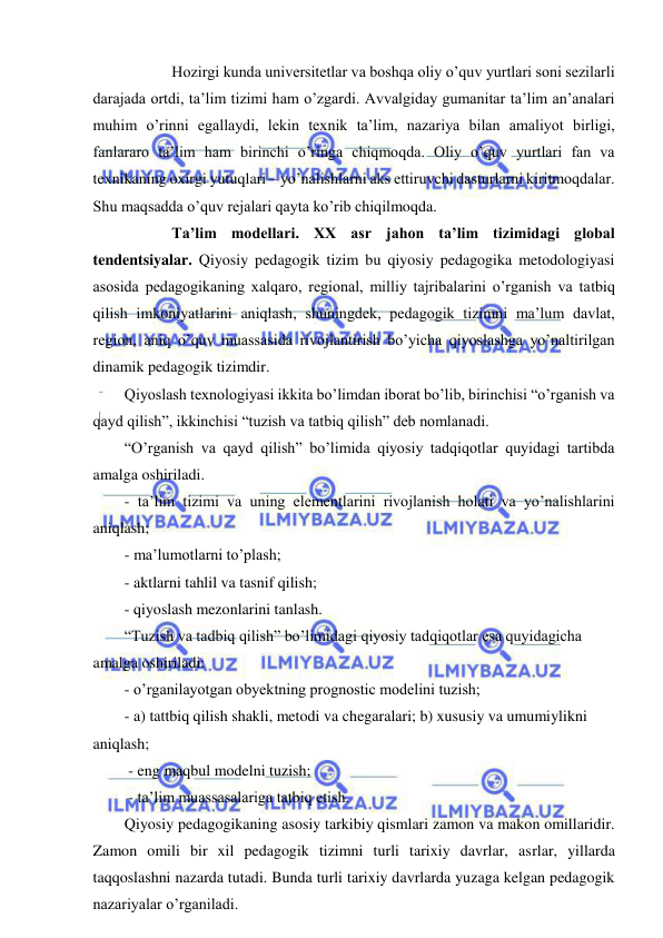  
 
  
Hozirgi kunda universitetlar va boshqa oliy o’quv yurtlari soni sezilarli 
darajada ortdi, ta’lim tizimi ham o’zgardi. Avvalgiday gumanitar ta’lim an’analari 
muhim o’rinni egallaydi, lekin texnik ta’lim, nazariya bilan amaliyot birligi, 
fanlararo ta’lim ham birinchi o’ringa chiqmoqda. Oliy o’quv yurtlari fan va 
texnikaning oxirgi yutuqlari – yo’nalishlarni aks ettiruvchi dasturlarni kiritmoqdalar. 
Shu maqsadda o’quv rejalari qayta ko’rib chiqilmoqda. 
 
 
Ta’lim modellari. XX asr jahon ta’lim tizimidagi global 
tendentsiyalar. Qiyosiy pedagogik tizim bu qiyosiy pedagogika metodologiyasi 
asosida pedagogikaning xalqaro, regional, milliy tajribalarini o’rganish va tatbiq 
qilish imkoniyatlarini aniqlash, shuningdek, pedagogik tizimni ma’lum davlat, 
region, aniq o’quv muassasida rivojlantirish bo’yicha qiyoslashga yo’naltirilgan 
dinamik pedagogik tizimdir. 
Qiyoslash texnologiyasi ikkita bo’limdan iborat bo’lib, birinchisi “o’rganish va 
qayd qilish”, ikkinchisi “tuzish va tatbiq qilish” deb nomlanadi. 
“O’rganish va qayd qilish” bo’limida qiyosiy tadqiqotlar quyidagi tartibda 
amalga oshiriladi. 
- ta’lim tizimi va uning elementlarini rivojlanish holati va yo’nalishlarini 
aniqlash; 
- ma’lumotlarni to’plash; 
- aktlarni tahlil va tasnif qilish; 
- qiyoslash mezonlarini tanlash. 
“Tuzish va tadbiq qilish” bo’limidagi qiyosiy tadqiqotlar esa quyidagicha 
amalga oshiriladi: 
- o’rganilayotgan obyektning prognostic modelini tuzish; 
- a) tattbiq qilish shakli, metodi va chegaralari; b) xususiy va umumiylikni 
aniqlash; 
 - eng maqbul modelni tuzish; 
 - ta’lim muassasalariga tatbiq etish. 
Qiyosiy pedagogikaning asosiy tarkibiy qismlari zamon va makon omillaridir. 
Zamon omili bir xil pedagogik tizimni turli tarixiy davrlar, asrlar, yillarda 
taqqoslashni nazarda tutadi. Bunda turli tarixiy davrlarda yuzaga kelgan pedagogik 
nazariyalar o’rganiladi. 
