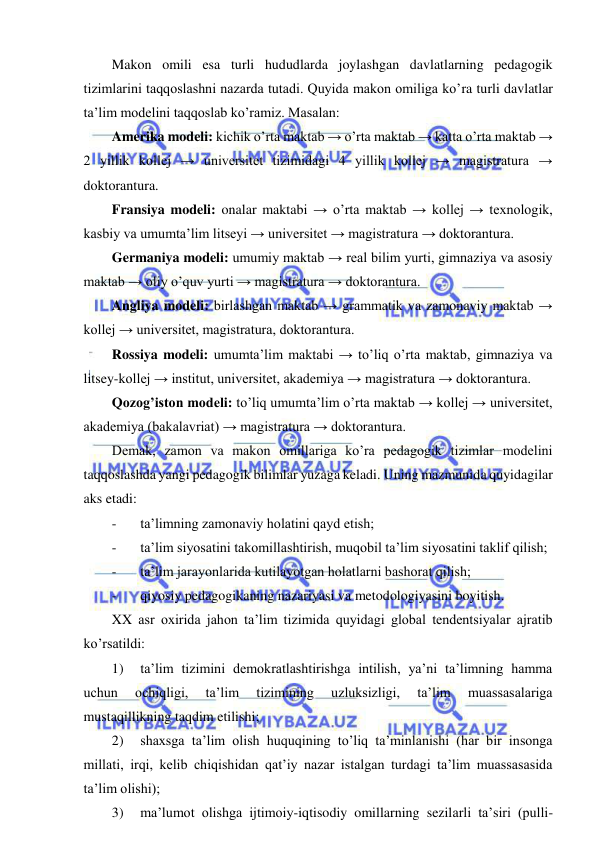  
 
Makon omili esa turli hududlarda joylashgan davlatlarning pedagogik 
tizimlarini taqqoslashni nazarda tutadi. Quyida makon omiliga ko’ra turli davlatlar 
ta’lim modelini taqqoslab ko’ramiz. Masalan: 
Amerika modeli: kichik o’rta maktab → o’rta maktab → katta o’rta maktab → 
2 yillik kollej → universitet tizimidagi 4 yillik kollej → magistratura → 
doktorantura. 
Fransiya modeli: onalar maktabi → o’rta maktab → kollej → texnologik, 
kasbiy va umumta’lim litseyi → universitet → magistratura → doktorantura. 
Germaniya modeli: umumiy maktab → real bilim yurti, gimnaziya va asosiy 
maktab → oliy o’quv yurti → magistratura → doktorantura. 
Angliya modeli: birlashgan maktab → grammatik va zamonaviy maktab → 
kollej → universitet, magistratura, doktorantura. 
Rossiya modeli: umumta’lim maktabi → to’liq o’rta maktab, gimnaziya va 
litsey-kollej → institut, universitet, akademiya → magistratura → doktorantura. 
Qozog’iston modeli: to’liq umumta’lim o’rta maktab → kollej → universitet, 
akademiya (bakalavriat) → magistratura → doktorantura. 
Demak, zamon va makon omillariga ko’ra pedagogik tizimlar modelini 
taqqoslashda yangi pedagogik bilimlar yuzaga keladi. Uning mazmunida quyidagilar 
aks etadi: 
- 
ta’limning zamonaviy holatini qayd etish; 
- 
ta’lim siyosatini takomillashtirish, muqobil ta’lim siyosatini taklif qilish; 
- 
ta’lim jarayonlarida kutilayotgan holatlarni bashorat qilish; 
- 
qiyosiy pedagogikaning nazariyasi va metodologiyasini boyitish. 
XX asr oxirida jahon ta’lim tizimida quyidagi global tendentsiyalar ajratib 
ko’rsatildi: 
1) 
ta’lim tizimini demokratlashtirishga intilish, ya’ni ta’limning hamma 
uchun 
ochiqligi, 
ta’lim 
tizimining 
uzluksizligi, 
ta’lim 
muassasalariga 
mustaqillikning taqdim etilishi; 
2) 
shaxsga ta’lim olish huquqining to’liq ta’minlanishi (har bir insonga 
millati, irqi, kelib chiqishidan qat’iy nazar istalgan turdagi ta’lim muassasasida 
ta’lim olishi); 
3) 
ma’lumot olishga ijtimoiy-iqtisodiy omillarning sezilarli ta’siri (pulli-
