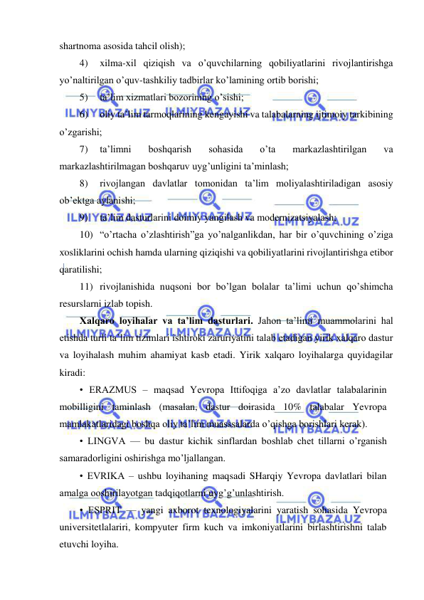  
 
shartnoma asosida tahcil olish); 
4) 
xilma-xil qiziqish va o’quvchilarning qobiliyatlarini rivojlantirishga 
yo’naltirilgan o’quv-tashkiliy tadbirlar ko’lamining ortib borishi; 
5) 
ta’lim xizmatlari bozorining o’sishi; 
6) 
oliy ta’lim tarmoqlarining kengayishi va talabalarning ijtimoiy tarkibining 
o’zgarishi; 
7) 
ta’limni 
boshqarish 
sohasida 
o’ta 
markazlashtirilgan 
va 
markazlashtirilmagan boshqaruv uyg’unligini ta’minlash; 
8) 
rivojlangan davlatlar tomonidan ta’lim moliyalashtiriladigan asosiy 
ob’ektga aylanishi; 
9) 
ta’lim dasturlarini doimiy yangilash va modernizatsiyalash; 
10) “o’rtacha o’zlashtirish”ga yo’nalganlikdan, har bir o’quvchining o’ziga 
xosliklarini ochish hamda ularning qiziqishi va qobiliyatlarini rivojlantirishga etibor 
qaratilishi; 
11) rivojlanishida nuqsoni bor bo’lgan bolalar ta’limi uchun qo’shimcha 
resurslarni izlab topish. 
Xalqaro loyihalar va ta’lim dasturlari. Jahon ta’limi muammolarini hal 
etishda turli ta’lim tizimlari ishtiroki zaruriyatini talab etadigan yirik xalqaro dastur 
va loyihalash muhim ahamiyat kasb etadi. Yirik xalqaro loyihalarga quyidagilar 
kiradi:  
• ERAZMUS – maqsad Yevropa Ittifoqiga a’zo davlatlar talabalarinin 
mobilligini taminlash (masalan, dastur doirasida 10% talabalar Yevropa 
mamlakatlaridagi boshqa oliy ta’lim muasssalarda o’qishga borishlari kerak).  
• LINGVA — bu dastur kichik sinflardan boshlab chet tillarni o’rganish 
samaradorligini oshirishga mo’ljallangan. 
• EVRIKA – ushbu loyihaning maqsadi SHarqiy Yevropa davlatlari bilan 
amalga ooshirilayotgan tadqiqotlarni uyg’g’unlashtirish. 
• ESPRIT — yangi axborot texnologiyalarini yaratish sohasida Yevropa 
universitetlalariri, kompyuter firm kuch va imkoniyatlarini birlashtirishni talab 
etuvchi loyiha.  
