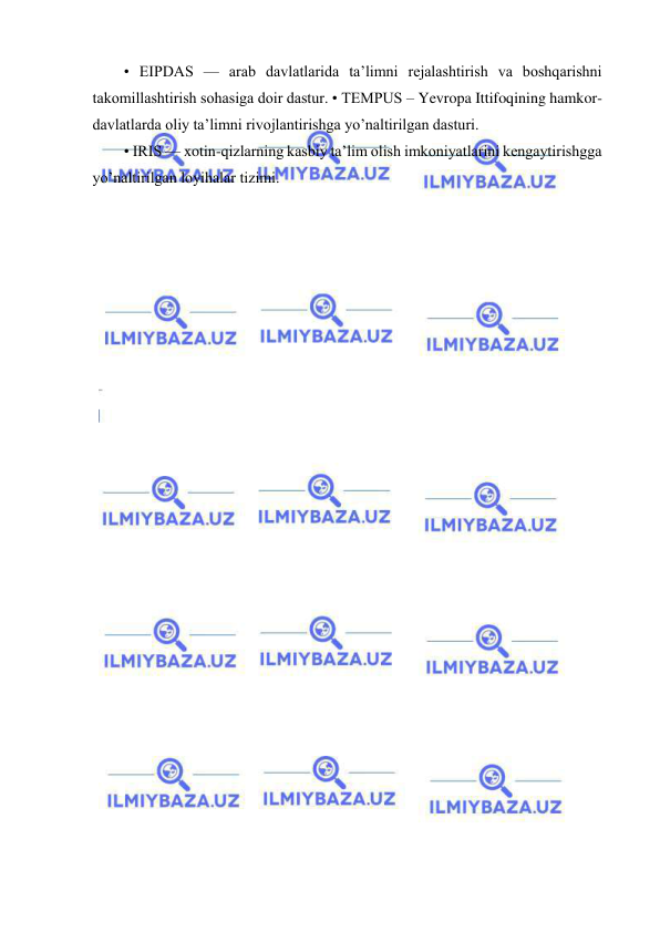  
 
• EIPDAS — arab davlatlarida ta’limni rejalashtirish va boshqarishni 
takomillashtirish sohasiga doir dastur. • TEMPUS – Yevropa Ittifoqining hamkor-
davlatlarda oliy ta’limni rivojlantirishga yo’naltirilgan dasturi.  
• IRIS — xotin-qizlarning kasbiy ta’lim olish imkoniyatlarini kengaytirishgga 
yo’naltirilgan loyihalar tizimi. 
 
