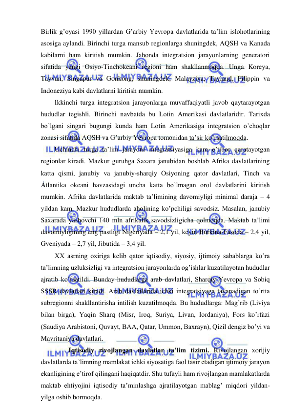  
 
Birlik g’oyasi 1990 yillardan G’arbiy Yevropa davlatlarida ta’lim islohotlarining 
asosiga aylandi. Birinchi turga mansub regionlarga shuningdek, AQSH va Kanada 
kabilarni ham kiritish mumkin. Jahonda integratsion jarayonlarning generatori 
sifatida yangi Osiyo-Tinchokeani regioni ham shakllanmoqda. Unga Koreya, 
Tayvan, Singapur va Gonkong, shuningdek, Malayziya, Tayland, Filippin va 
Indoneziya kabi davlatlarni kiritish mumkin. 
Ikkinchi turga integratsion jarayonlarga muvaffaqiyatli javob qaytarayotgan 
hududlar tegishli. Birinchi navbatda bu Lotin Amerikasi davlatlaridir. Tarixda 
bo’lgani singari bugungi kunda ham Lotin Amerikasiga integratsion o’choqlar 
zonasi sifatida AQSH va G’arbiy Yevropa tomonidan ta’sir ko’rsatilmoqda.  
Uchinchi turga ta’lim jarayoni integratsiyasiga kam e’tibor qaratayotgan 
regionlar kiradi. Mazkur guruhga Saxara janubidan boshlab Afrika davlatlarining 
katta qismi, janubiy va janubiy-sharqiy Osiyoning qator davlatlari, Tinch va 
Atlantika okeani havzasidagi uncha katta bo’lmagan orol davlatlarini kiritish 
mumkin. Afrika davlatlarida maktab ta’limining davomiyligi minimal daraja – 4 
yildan kam. Mazkur hududlarda aholining ko’pchiligi savodsiz. Masalan, janubiy 
Saxarada yashovchi 140 mln afrikalik savodsizligicha qolmoqda. Maktab ta’limi 
davomiyligining eng pastligi Nigeriyada – 2,1 yil, keyin Burkina-Fasoda – 2,4 yil, 
Gveniyada – 2,7 yil, Jibutida – 3,4 yil.  
XX asrning oxiriga kelib qator iqtisodiy, siyosiy, ijtimoiy sabablarga ko’ra 
ta’limning uzluksizligi va integratsion jarayonlarda og’ishlar kuzatilayotan hududlar 
ajratib ko’rsatildi. Bunday hududlarga arab davlatlari, Sharqiy Yevropa va Sobiq 
SSSR davlatlari kiradi. Arab davlatlarida ichki integratsiyaga tayanadigan to’rtta 
subregionni shakllantirisha intilish kuzatilmoqda. Bu hududlarga: Mag’rib (Liviya 
bilan birga), Yaqin Sharq (Misr, Iroq, Suriya, Livan, Iordaniya), Fors ko’rfazi 
(Saudiya Arabistoni, Quvayt, BAA, Qatar, Ummon, Baxrayn), Qizil dengiz bo’yi va 
Mavritaniya davlatlari. 
 
Iqtisodiy rivojlangan davlatlar ta’lim tizimi. Rivojlangan xorijiy 
davlatlarda ta’limning mamlakat ichki siyosatiga faol tasir etadigan ijtimoiy jarayon 
ekanligining e’tirof qilingani haqiqatdir. Shu tufayli ham rivojlangan mamlakatlarda 
maktab ehtiyojini iqtisodiy ta’minlashga ajratilayotgan mablag’ miqdori yildan-
yilga oshib bormoqda. 
