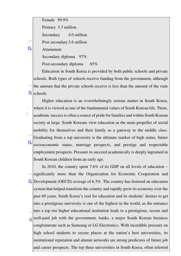  
 
Female 99.9% 
Primary 3.3 million 
Secondary 
4.0 million 
Post secondary 3.6 million 
Attainment 
Secondary diploma 97% 
Post-secondary diploma 
65% 
Education in South Korea is provided by both public schools and private 
schools. Both types of schools receive funding from the government, although 
the amount that the private schools receive is less than the amount of the state 
schools. 
Higher education is an overwhelmingly serious matter in South Korea, 
where it is viewed as one of the fundamental values of South Korean life. There, 
academic success is often a source of pride for families and within South Korean 
society at large. South Koreans view education as the main propeller of social 
mobility for themselves and their family as a gateway to the middle class. 
Graduating from a top university is the ultimate marker of high status, future 
socioeconomic status, marriage prospects, and prestige and respectable 
employment prospects. Pressure to succeed academically is deeply ingrained in 
South Korean children from an early age. 
In 2010, the country spent 7.6% of its GDP on all levels of education – 
significantly more than the Organization for Economic Cooperation and 
Development (OECD) average of 6.3%. The country has fostered an education 
system that helped transform the country and rapidly grow its economy over the 
past 60 years. South Korea’s zeal for education and its students’ desires to get 
into a prestigious university is one of the highest in the world, as the entrance 
into a top tier higher educational institution leads to a prestigious, secure and 
well-paid job with the government, banks, a major South Korean business 
conglomerate such as Samsung or LG Electronics. With incredible pressure on 
high school students to secure places at the nation’s best universities, its 
institutional reputation and alumni networks are strong predictors of future job 
and career prospects. The top three universities in South Korea, often referred 
