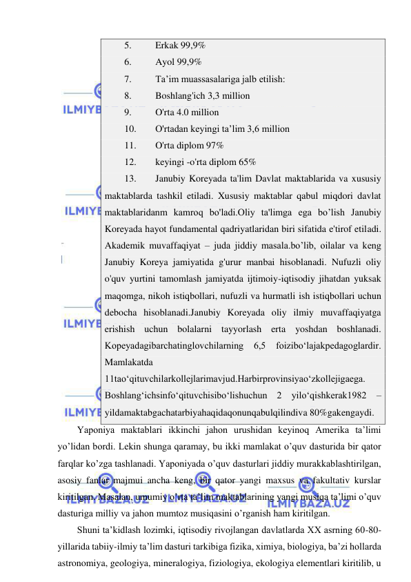  
 
5. 
Erkak 99,9% 
6. 
Ayol 99,9% 
7. 
Ta’im muassasalariga jalb etilish: 
8. 
Boshlang'ich 3,3 million 
9. 
O'rta 4.0 million 
10. 
O'rtadan keyingi ta’lim 3,6 million 
11. 
O'rta diplom 97% 
12. 
keyingi -o'rta diplom 65% 
13. 
Janubiy Koreyada ta'lim Davlat maktablarida va xususiy 
maktablarda tashkil etiladi. Xususiy maktablar qabul miqdori davlat 
maktablaridanm kamroq bo'ladi.Oliy ta'limga ega bo’lish Janubiy 
Koreyada hayot fundamental qadriyatlaridan biri sifatida e'tirof etiladi. 
Akademik muvaffaqiyat – juda jiddiy masala.bo’lib, oilalar va keng 
Janubiy Koreya jamiyatida g'urur manbai hisoblanadi. Nufuzli oliy 
o'quv yurtini tamomlash jamiyatda ijtimoiy-iqtisodiy jihatdan yuksak 
maqomga, nikoh istiqbollari, nufuzli va hurmatli ish istiqbollari uchun 
debocha hisoblanadi.Janubiy Koreyada oliy ilmiy muvaffaqiyatga 
erishish uchun bolalarni tayyorlash erta yoshdan boshlanadi. 
Kopeyadagibarchatinglovchilarning 6,5 foizibо‘lajakpedagoglardir. 
Mamlakatda 
11taо‘qituvchilarkollejlarimavjud.Harbirprovinsiyaо‘zkollejigaega. 
Boshlang‘ichsinfо‘qituvchisibо‘lishuchun 2 yilо‘qishkerak1982 – 
yildamaktabgachatarbiyahaqidaqonunqabulqilindiva 80%gakengaydi. 
Yaponiya maktablari ikkinchi jahon urushidan keyinoq Amerika ta’limi 
yo’lidan bordi. Lekin shunga qaramay, bu ikki mamlakat o’quv dasturida bir qator 
farqlar ko’zga tashlanadi. Yaponiyada o’quv dasturlari jiddiy murakkablashtirilgan, 
asosiy fanlar majmui ancha keng, bir qator yangi maxsus va fakultativ kurslar 
kiritilgan. Masalan, umumiy o’rta ta’lim maktablarining yangi musiqa ta’limi o’quv 
dasturiga milliy va jahon mumtoz musiqasini o’rganish ham kiritilgan. 
Shuni ta’kidlash lozimki, iqtisodiy rivojlangan davlatlarda XX asrning 60-80-
yillarida tabiiy-ilmiy ta’lim dasturi tarkibiga fizika, ximiya, biologiya, ba’zi hollarda 
astronomiya, geologiya, mineralogiya, fiziologiya, ekologiya elementlari kiritilib, u 
