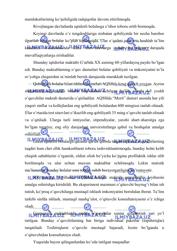  
 
mamlakatlarining ko’pchiligida tadqiqotlar davom ettirilmoqda. 
Rivojlangan davlatlarda iqtidorli bolalarga e’tibor tobora ortib bormoqda. 
Keyingi davrlarda o’z tengdoshlariga nisbatan qobiliyatda bir necha barobor 
ilgarilab ketgan bolalar ko’plab topilmoqda. Ular o’qishni juda erta boshlab ta’lim 
kurslarini o’zlashtirishda katta shov-shuvlarga sabab bo’ladigan darajada 
muvaffaqiyatlarga erishadilar. 
Shunday iqtidorlar maktabi G’arbda XX asrning 60-yillardayoq paydo bo’lgan 
edi. Bunday maktablarning o’quv dasturlari bolalar qobiliyati va imkoniyatini to’la 
ro’yobga chiqarishni ta’minlab berish darajasida murakkab tuzilgan. 
Qobiliyatli bolalar bilan ishlash dasturlari AQSHda keng quloch yoygan. Ayrim 
shaharlarda oliy toifali bolalar bog’chalari ochilgan bo’lib, ularda 4-5 yoshli 
o’quvchilar maktab dasturida o’qitiladilar. AQSHda “Merit” dasturi asosida har yili 
yuqori sinflar va kollejlardan eng qobiliyatli bolalardan 600 mingtasi tanlab olinadi. 
Ular o’rtasida test sinovlari o’tkazilib eng qobiliyatli 35 ming o’quvchi tanlab olinadi 
va o’qitiladi. Ularga turli imtiyozlar, stipendiyalar, yaxshi shart-sharoitga ega 
bo’lgan turarjoy, eng oliy darajadagi universitetlarga qabul va boshqalar amalga 
oshiriladi. 
Lekin iqtidorli bolalarga qarama-qarshi qutbda turgan aqli zaif o’quvchilarning 
taqdiri ham chet ellik hamkasblarni tobora tashvishlantirmoqda, bunday holni kelib 
chiqish sabablarini o’rganish, oldini olish bo’yicha ko’pgina profilaktik ishlar olib 
borilmoqda va ular uchun maxsus maktablar ochilmoqda. Lekin statistik 
ma’lumotlar bunday bolalar soni tobora oshib borayotganligini ko’rsatayotir. 
XX asrning 70-yillarida AQSHda kelajak maktabi umummilliy loyihasini 
amalga oshirishga kirishildi. Bu eksperiment mazmuni o’qituvchi buyrug’i bilan ish 
tutish, ko’proq o’quvchilarga mustaqil ishlash imkoniyatini berishdan iborat. Ta’lim 
tarkibi sinfda ishlash, mustaqil mashg’ulot, o’qituvchi konsultatsiyasini o’z ichiga 
oladi. 
Germaniya maktablarida sinfda o’quvchilar sonini qisqartirish sari yo’l 
tutilgan. Bunday o’quvchilarning har biriga individual paketlar (topshiriqlar) 
tarqatiladi. Toshiriqlarni o’quvchi mustaqil bajaradi, lozim bo’lganda u 
o’qituvchidan konsultatsiya oladi. 
Yuqorida bayon qilinganlardan ko’zda tutilgan maqsadlar: 
