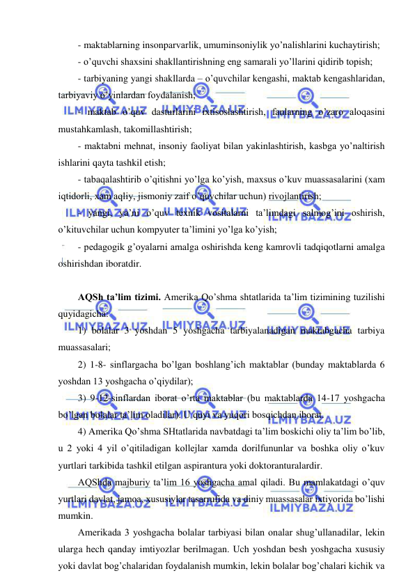  
 
- maktablarning insonparvarlik, umuminsoniylik yo’nalishlarini kuchaytirish; 
- o’quvchi shaxsini shakllantirishning eng samarali yo’llarini qidirib topish; 
- tarbiyaning yangi shakllarda – o’quvchilar kengashi, maktab kengashlaridan, 
tarbiyaviy o’yinlardan foydalanish; 
- maktab o’quv dasturlarini ixtisoslashtirish, fanlarning o’zaro aloqasini 
mustahkamlash, takomillashtirish; 
- maktabni mehnat, insoniy faoliyat bilan yakinlashtirish, kasbga yo’naltirish 
ishlarini qayta tashkil etish; 
- tabaqalashtirib o’qitishni yo’lga ko’yish, maxsus o’kuv muassasalarini (xam 
iqtidorli, xam aqliy, jismoniy zaif o’quvchilar uchun) rivojlantirish; 
- yangi, ya’ni o’quv texnik vositalarni ta’limdagi salmog’ini oshirish, 
o’kituvchilar uchun kompyuter ta’limini yo’lga ko’yish; 
- pedagogik g’oyalarni amalga oshirishda keng kamrovli tadqiqotlarni amalga 
oshirishdan iboratdir. 
 
AQSh ta’lim tizimi. Amerika Qo’shma shtatlarida ta’lim tizimining tuzilishi 
quyidagicha: 
1) bolalar 3 yoshdan 5 yoshgacha tarbiyalanadigan maktabgacha tarbiya 
muassasalari; 
2) 1-8- sinflargacha bo’lgan boshlang’ich maktablar (bunday maktablarda 6 
yoshdan 13 yoshgacha o’qiydilar); 
3) 9-12-sinflardan iborat o’rta maktablar (bu maktablarda 14-17 yoshgacha 
bo’lgan bolalar ta’lim oladilar). U quyi va yuqori bosqichdan iborat. 
4) Amerika Qo’shma SHtatlarida navbatdagi ta’lim boskichi oliy ta’lim bo’lib, 
u 2 yoki 4 yil o’qitiladigan kollejlar xamda dorilfununlar va boshka oliy o’kuv 
yurtlari tarkibida tashkil etilgan aspirantura yoki doktoranturalardir. 
AQShda majburiy ta’lim 16 yoshgacha amal qiladi. Bu mamlakatdagi o’quv 
yurtlari davlat, jamoa, xususiylar tasarrufida va diniy muassasalar ixtiyorida bo’lishi 
mumkin. 
Amerikada 3 yoshgacha bolalar tarbiyasi bilan onalar shug’ullanadilar, lekin 
ularga hech qanday imtiyozlar berilmagan. Uch yoshdan besh yoshgacha xususiy 
yoki davlat bog’chalaridan foydalanish mumkin, lekin bolalar bog’chalari kichik va 

