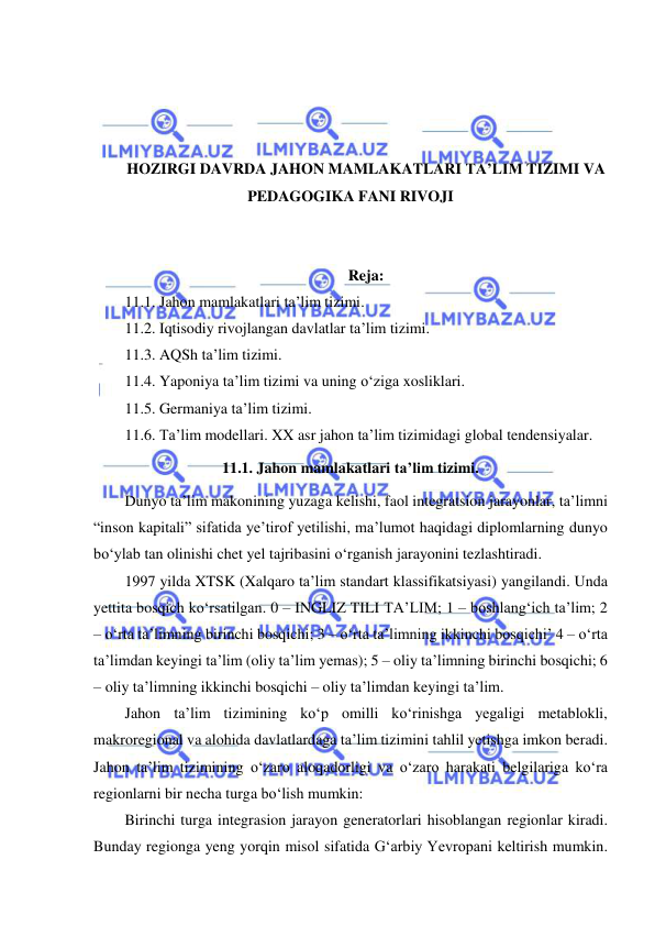  
 
 
 
 
 
HOZIRGI DAVRDA JAHON MAMLAKATLARI TA’LIM TIZIMI VA 
PEDAGOGIKA FANI RIVOJI 
 
 
Reja: 
11.1. Jahon mamlakatlari ta’lim tizimi. 
11.2. Iqtisodiy rivojlangan davlatlar ta’lim tizimi. 
11.3. AQSh ta’lim tizimi. 
11.4. Yaponiya ta’lim tizimi va uning o‘ziga xosliklari. 
11.5. Germaniya ta’lim tizimi. 
11.6. Ta’lim modellari. XX asr jahon ta’lim tizimidagi global tendensiyalar. 
11.1. Jahon mamlakatlari ta’lim tizimi. 
Dunyo ta’lim makonining yuzaga kelishi, faol integratsion jarayonlar, ta’limni 
“inson kapitali” sifatida ye’tirof yetilishi, ma’lumot haqidagi diplomlarning dunyo 
bo‘ylab tan olinishi chet yel tajribasini o‘rganish jarayonini tezlashtiradi. 
1997 yilda XTSK (Xalqaro ta’lim standart klassifikatsiyasi) yangilandi. Unda 
yettita bosqich ko‘rsatilgan. 0 – INGLIZ TILI TA’LIM; 1 – boshlang‘ich ta’lim; 2 
– o‘rta ta’limning birinchi bosqichi; 3 – o‘rta ta’limning ikkinchi bosqichi’ 4 – o‘rta 
ta’limdan keyingi ta’lim (oliy ta’lim yemas); 5 – oliy ta’limning birinchi bosqichi; 6 
– oliy ta’limning ikkinchi bosqichi – oliy ta’limdan keyingi ta’lim. 
Jahon ta’lim tizimining ko‘p omilli ko‘rinishga yegaligi metablokli, 
makroregional va alohida davlatlardaga ta’lim tizimini tahlil yetishga imkon beradi. 
Jahon ta’lim tizimining o‘zaro aloqadorligi va o‘zaro harakati belgilariga ko‘ra 
regionlarni bir necha turga bo‘lish mumkin: 
Birinchi turga integrasion jarayon generatorlari hisoblangan regionlar kiradi. 
Bunday regionga yeng yorqin misol sifatida G‘arbiy Yevropani keltirish mumkin. 
