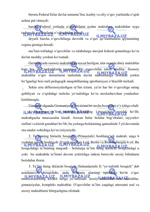  
 
birorta Federal Erlar davlat umumta’lim, kasbiy va oliy o‘quv yurtlarida o‘qish 
uchun pul olmaydi; 
barcha Federal yerlarda o‘quvchilarni uydan maktabga, maktabdan uyga 
tashuvchi avtobuslarni o‘z hisobidan beradi; 
deyarli barcha o‘quvchilarga davrslik va o‘quv qo‘llanmalarni qiymatining 
ozgina qismiga beradi; 
ma’lum toifadagi o‘quvchilar va talabalarga mavjud federal qonunlarga ko‘ra 
davlat moddiy yordam ko‘rsatadi. 
Germaniyada xususiy maktablarga ruxsat berilgan, ular orasida diniy maktablar 
ham bor. Bu maktablarda taxminan 8% o‘quvchilar tahsil oladilar. Xususiy 
maktablar o‘quv dasturlarini tanlashda davlat maktablariga nisbatan yerkin 
bo‘lganligi bois turli pedagogik muqobillarning aprobatsiyasi o‘tkazilib turiladi. 
Sekin asta differensiyalashgan ta’lim tizimi, ya’ni har bir o‘quvchiga uning 
qobiliyati va o‘qishdagi turlicha yo‘nalishiga ko‘ra moslashuvchan yondashuv 
kiritilmoqda. 
Umuman olganda Germaniya ta’lim tizimi bir necha bosqichni o‘z ichiga oladi: 
1. Elementar ta’lim: maktab ta’limining 1-bosqichiga tegishli bo‘lib, 
maktabgacha muassasalar kiradi. Asosan bular bolalar bog‘chalari, tayyorlov 
sinflari va kirish guruhlari bo‘lib, bu yerlarga bolalarning qatnashishi 3 yil davomida 
ota-onalar xohishiga ko‘ra ixtiyoriydir. 
2. Ta’limning birinchi bosqichi. (Primastufe) boshlang‘ich maktab, unga 6 
yoshdan qatnay boshlaydi. O‘qish muddati 4 yil, Berlin va Brandenburgda 6 yil. Bu 
bosqichdagi ta’limning maqsadi – bolalarga ta’lim Ining ikkinchi bosqichidagi u 
yoki  bu maktabda ta’limni davom yettirishga imkon beruvchi asosiy bilimlarni 
berishdan iborat.  
3. Ta’lim Ining ikkinchi bosqichi (Sekundastufe I) “yo‘nalishli bosqich” deb 
nomlanuvchi bosqichdir, unda bolalarni ularning iqtidoriga ko‘ra o‘quv 
muassasalarining kerakli turiga yo‘naltiradi: asosiy maktablar, real maktablar, 
gimnaziyalar, kompleks maktablar. O‘quvchilar ta’lim xaqidagi attestatni real va 
asosiy maktablarni bitirgachgina olishadi. 
