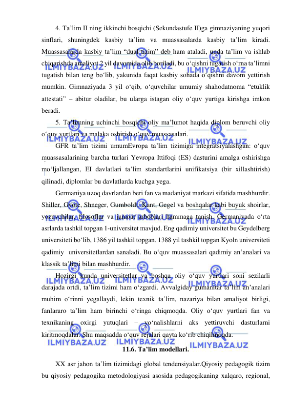  
 
4. Ta’lim II ning ikkinchi bosqichi (Sekundastufe II)ga gimnaziyaning yuqori 
sinflari, shuningdek kasbiy ta’lim va muassasalarda kasbiy ta’lim kiradi. 
Muassasalarda kasbiy ta’lim “dual tizim” deb ham ataladi, unda ta’lim va ishlab 
chiqarishda amaliyot 2 yil davomida olib boriladi, bu o‘qishni tugatish o‘rna ta’limni 
tugatish bilan teng bo‘lib, yakunida faqat kasbiy sohada o‘qishni davom yettirish 
mumkin. Gimnaziyada 3 yil o‘qib, o‘quvchilar umumiy shahodatnoma “etuklik 
attestati” – abitur oladilar, bu ularga istagan oliy o‘quv yurtiga kirishga imkon 
beradi. 
5. Ta’limning uchinchi bosqichi oliy ma’lumot haqida diplom beruvchi oliy 
o‘quv yurtlari va malaka oshirish o‘quv muassasalari. 
GFR ta’lim tizimi umumEvropa ta’lim tizimiga integratsiyalashgan: o‘quv 
muassasalarining barcha turlari Yevropa Ittifoqi (ES) dasturini amalga oshirishga 
mo‘ljallangan, EI davlatlari ta’lim standartlarini unifikatsiya (bir xillashtirish) 
qilinadi, diplomlar bu davlatlarda kuchga yega. 
Germaniya uzoq davrlardan beri fan va madaniyat markazi sifatida mashhurdir. 
Shiller, Gyote, Shneger, Gumboldt, Kant, Gegel va boshqalar kabi buyuk shoirlar, 
yozuvchilar, filosoflar va jamoat arboblari hammaga tanish. Germaniyada o‘rta 
asrlarda tashkil topgan 1-universitet mavjud. Eng qadimiy universitet bu Geydelberg 
universiteti bo‘lib, 1386 yil tashkil topgan. 1388 yil tashkil topgan Kyoln universiteti 
qadimiy  universitetlardan sanaladi. Bu o‘quv muassasalari qadimiy an’analari va 
klassik ta’limi bilan mashhurdir.  
Hozirgi kunda universitetlar va boshqa oliy o‘quv yurtlari soni sezilarli 
darajada ortdi, ta’lim tizimi ham o‘zgardi. Avvalgiday gumanitar ta’lim an’analari 
muhim o‘rinni yegallaydi, lekin texnik ta’lim, nazariya bilan amaliyot birligi, 
fanlararo ta’lim ham birinchi o‘ringa chiqmoqda. Oliy o‘quv yurtlari fan va 
texnikaning oxirgi yutuqlari – yo‘nalishlarni aks yettiruvchi dasturlarni 
kiritmoqdalar. Shu maqsadda o‘quv rejalari qayta ko‘rib chiqilmoqda. 
11.6. Ta’lim modellari. 
XX asr jahon ta’lim tizimidagi global tendensiyalar.Qiyosiy pedagogik tizim 
bu qiyosiy pedagogika metodologiyasi asosida pedagogikaning xalqaro, regional, 
