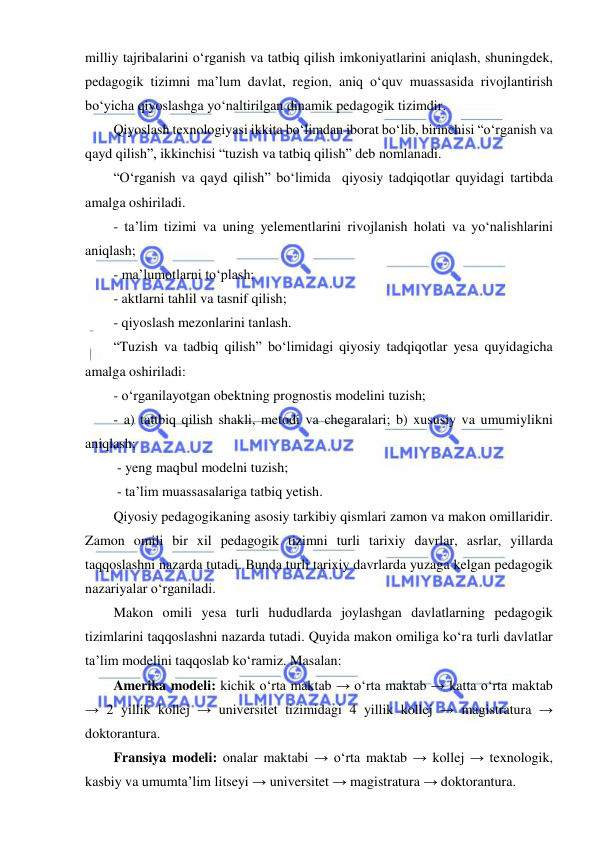  
 
milliy tajribalarini o‘rganish va tatbiq qilish imkoniyatlarini aniqlash, shuningdek, 
pedagogik tizimni ma’lum davlat, region, aniq o‘quv muassasida rivojlantirish 
bo‘yicha qiyoslashga yo‘naltirilgan dinamik pedagogik tizimdir. 
Qiyoslash texnologiyasi ikkita bo‘limdan iborat bo‘lib, birinchisi “o‘rganish va 
qayd qilish”, ikkinchisi “tuzish va tatbiq qilish” deb nomlanadi. 
“O‘rganish va qayd qilish” bo‘limida  qiyosiy tadqiqotlar quyidagi tartibda 
amalga oshiriladi. 
- ta’lim tizimi va uning yelementlarini rivojlanish holati va yo‘nalishlarini 
aniqlash; 
- ma’lumotlarni to‘plash; 
- aktlarni tahlil va tasnif qilish; 
- qiyoslash mezonlarini tanlash. 
“Tuzish va tadbiq qilish” bo‘limidagi qiyosiy tadqiqotlar yesa quyidagicha 
amalga oshiriladi: 
- o‘rganilayotgan obektning prognostis modelini tuzish; 
- a) tattbiq qilish shakli, metodi va chegaralari; b) xususiy va umumiylikni 
aniqlash; 
 - yeng maqbul modelni tuzish; 
 - ta’lim muassasalariga tatbiq yetish. 
Qiyosiy pedagogikaning asosiy tarkibiy qismlari zamon va makon omillaridir. 
Zamon omili bir xil pedagogik tizimni turli tarixiy davrlar, asrlar, yillarda 
taqqoslashni nazarda tutadi. Bunda turli tarixiy davrlarda yuzaga kelgan pedagogik 
nazariyalar o‘rganiladi. 
Makon omili yesa turli hududlarda joylashgan davlatlarning pedagogik 
tizimlarini taqqoslashni nazarda tutadi. Quyida makon omiliga ko‘ra turli davlatlar 
ta’lim modelini taqqoslab ko‘ramiz. Masalan: 
Amerika modeli: kichik o‘rta maktab → o‘rta maktab → katta o‘rta maktab 
→ 2 yillik kollej → universitet tizimidagi 4 yillik kollej → magistratura → 
doktorantura. 
Fransiya modeli: onalar maktabi → o‘rta maktab → kollej → texnologik, 
kasbiy va umumta’lim litseyi → universitet → magistratura → doktorantura. 
