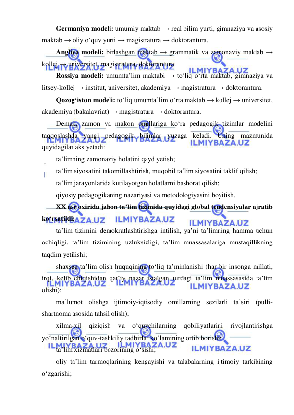  
 
Germaniya modeli: umumiy maktab → real bilim yurti, gimnaziya va asosiy 
maktab → oliy o‘quv yurti → magistratura → doktorantura. 
Angliya modeli: birlashgan maktab → grammatik va zamonaviy maktab → 
kollej → universitet, magistratura, doktorantura. 
Rossiya modeli: umumta’lim maktabi → to‘liq o‘rta maktab, gimnaziya va 
litsey-kollej → institut, universitet, akademiya → magistratura → doktorantura. 
Qozog‘iston modeli: to‘liq umumta’lim o‘rta maktab → kollej → universitet, 
akademiya (bakalavriat) → magistratura → doktorantura. 
Demak, zamon va makon omillariga ko‘ra pedagogik tizimlar modelini 
taqqoslashda yangi pedagogik bilimlar yuzaga keladi. Uning mazmunida 
quyidagilar aks yetadi: 
ta’limning zamonaviy holatini qayd yetish; 
ta’lim siyosatini takomillashtirish, muqobil ta’lim siyosatini taklif qilish; 
ta’lim jarayonlarida kutilayotgan holatlarni bashorat qilish; 
qiyosiy pedagogikaning nazariyasi va metodologiyasini boyitish. 
XX asr oxirida jahon ta’lim tizimida quyidagi global tendensiyalar ajratib 
ko‘rsatildi: 
ta’lim tizimini demokratlashtirishga intilish, ya’ni ta’limning hamma uchun 
ochiqligi, ta’lim tizimining uzluksizligi, ta’lim muassasalariga mustaqillikning 
taqdim yetilishi; 
shaxsga ta’lim olish huquqining to‘liq ta’minlanishi (har bir insonga millati, 
irqi, kelib chiqishidan qat’iy nazar istalgan turdagi ta’lim muassasasida ta’lim 
olishi); 
ma’lumot olishga ijtimoiy-iqtisodiy omillarning sezilarli ta’siri (pulli-
shartnoma asosida tahsil olish); 
xilma-xil 
qiziqish 
va 
o‘quvchilarning 
qobiliyatlarini 
rivojlantirishga 
yo‘naltirilgan o‘quv-tashkiliy tadbirlar ko‘lamining ortib borishi; 
ta’lim xizmatlari bozorining o‘sishi; 
oliy ta’lim tarmoqlarining kengayishi va talabalarning ijtimoiy tarkibining 
o‘zgarishi; 
