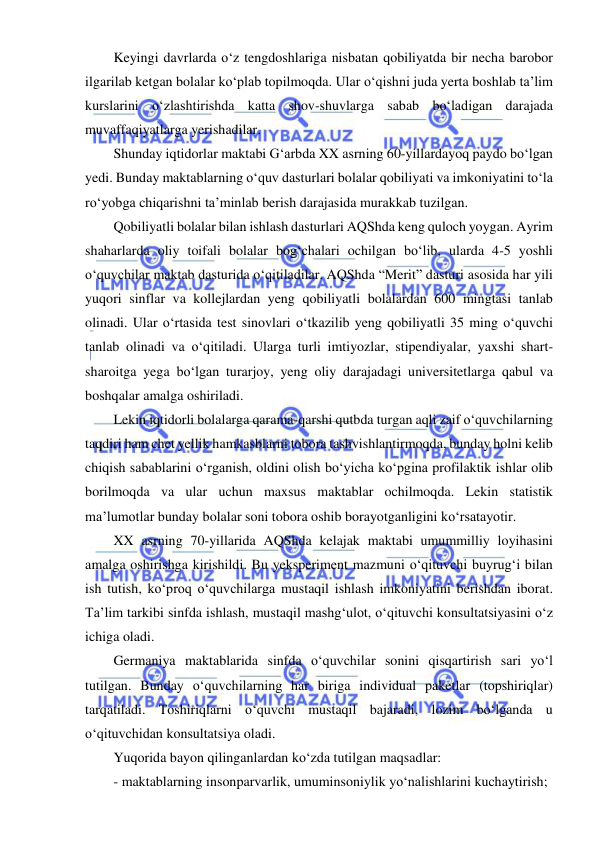  
 
Keyingi davrlarda o‘z tengdoshlariga nisbatan qobiliyatda bir necha barobor 
ilgarilab ketgan bolalar ko‘plab topilmoqda. Ular o‘qishni juda yerta boshlab ta’lim 
kurslarini o‘zlashtirishda katta shov-shuvlarga sabab bo‘ladigan darajada 
muvaffaqiyatlarga yerishadilar. 
Shunday iqtidorlar maktabi G‘arbda XX asrning 60-yillardayoq paydo bo‘lgan 
yedi. Bunday maktablarning o‘quv dasturlari bolalar qobiliyati va imkoniyatini to‘la 
ro‘yobga chiqarishni ta’minlab berish darajasida murakkab tuzilgan. 
Qobiliyatli bolalar bilan ishlash dasturlari AQShda keng quloch yoygan. Ayrim 
shaharlarda oliy toifali bolalar bog‘chalari ochilgan bo‘lib, ularda 4-5 yoshli 
o‘quvchilar maktab dasturida o‘qitiladilar. AQShda “Merit” dasturi asosida har yili 
yuqori sinflar va kollejlardan yeng qobiliyatli bolalardan 600 mingtasi tanlab 
olinadi. Ular o‘rtasida test sinovlari o‘tkazilib yeng qobiliyatli 35 ming o‘quvchi 
tanlab olinadi va o‘qitiladi. Ularga turli imtiyozlar, stipendiyalar, yaxshi shart-
sharoitga yega bo‘lgan turarjoy, yeng oliy darajadagi universitetlarga qabul va 
boshqalar amalga oshiriladi. 
Lekin iqtidorli bolalarga qarama-qarshi qutbda turgan aqli zaif o‘quvchilarning 
taqdiri ham chet yellik hamkasblarni tobora tashvishlantirmoqda, bunday holni kelib 
chiqish sabablarini o‘rganish, oldini olish bo‘yicha ko‘pgina profilaktik ishlar olib 
borilmoqda va ular uchun maxsus maktablar ochilmoqda. Lekin statistik 
ma’lumotlar bunday bolalar soni tobora oshib borayotganligini ko‘rsatayotir. 
XX asrning 70-yillarida AQShda kelajak maktabi umummilliy loyihasini 
amalga oshirishga kirishildi. Bu yeksperiment mazmuni o‘qituvchi buyrug‘i bilan 
ish tutish, ko‘proq o‘quvchilarga mustaqil ishlash imkoniyatini berishdan iborat. 
Ta’lim tarkibi sinfda ishlash, mustaqil mashg‘ulot, o‘qituvchi konsultatsiyasini o‘z 
ichiga oladi. 
Germaniya maktablarida sinfda o‘quvchilar sonini qisqartirish sari yo‘l 
tutilgan. Bunday o‘quvchilarning har biriga individual paketlar (topshiriqlar) 
tarqatiladi. Toshiriqlarni o‘quvchi mustaqil bajaradi, lozim bo‘lganda u 
o‘qituvchidan konsultatsiya oladi. 
Yuqorida bayon qilinganlardan ko‘zda tutilgan maqsadlar: 
- maktablarning insonparvarlik, umuminsoniylik yo‘nalishlarini kuchaytirish; 
