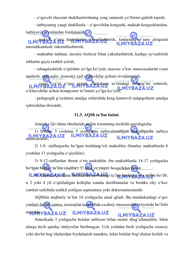  
 
- o‘quvchi shaxsini shakllantirishning yeng samarali yo‘llarini qidirib topish; 
- tarbiyaning yangi shakllarda – o‘quvchilar kengashi, maktab kengashlaridan, 
tarbiyaviy o‘yinlardan foydalanish; 
- maktab o‘quv dasturlarini ixtisoslashtirish, fanlarning o‘zaro aloqasini 
mustahkamlash, takomillashtirish; 
- maktabni mehnat, insoniy faoliyat bilan yakinlashtirish, kasbga yo‘naltirish 
ishlarini qayta tashkil yetish; 
- tabaqalashtirib o‘qitishni yo‘lga ko‘yish, maxsus o‘kuv muassasalarini (xam 
iqtidorli, xam aqliy, jismoniy zaif o‘quvchilar uchun) rivojlantirish; 
- yangi, ya’ni o‘quv texnik vositalarni ta’limdagi salmog‘ini oshirish, 
o‘kituvchilar uchun kompyuter ta’limini yo‘lga ko‘yish; 
- pedagogik g‘oyalarni amalga oshirishda keng kamrovli tadqiqotlarni amalga 
oshirishdan iboratdir. 
11.3. AQSh ta’lim tizimi. 
Amerika Qo‘shma shtatlarida ta’lim tizimining tuzilishi quyidagicha: 
1) bolalar 3 yoshdan 5 yoshgacha tarbiyalanadigan maktabgacha tarbiya 
muassasalari; 
2) 1-8- sinflargacha bo‘lgan boshlang‘ich maktablar (bunday maktablarda 6 
yoshdan 13 yoshgacha o‘qiydilar); 
3) 9-12-sinflardan iborat o‘rta maktablar (bu maktablarda 14-17 yoshgacha 
bo‘lgan bolalar ta’lim oladilar). U quyi va yuqori bosqichdan iborat. 
4) Amerika Qo‘shma Shtatlarida navbatdagi ta’lim boskichi oliy ta’lim bo‘lib, 
u 2 yoki 4 yil o‘qitiladigan kollejlar xamda dorilfununlar va boshka oliy o‘kuv 
yurtlari tarkibida tashkil yetilgan aspirantura yoki doktoranturalardir. 
AQShda majburiy ta’lim 16 yoshgacha amal qiladi. Bu mamlakatdagi o‘quv 
yurtlari davlat, jamoa, xususiylar tasarrufida va diniy muassasalar ixtiyorida bo‘lishi 
mumkin. 
Amerikada 3 yoshgacha bolalar tarbiyasi bilan onalar shug‘ullanadilar, lekin 
ularga hech qanday imtiyozlar berilmagan. Uch yoshdan besh yoshgacha xususiy 
yoki davlat bog‘chalaridan foydalanish mumkin, lekin bolalar bog‘chalari kichik va 
