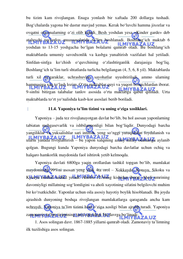  
 
bu tizim kam rivojlangan. Enaga yonlash bir xaftada 200 dollarga tushadi. 
Bog‘chalarda yagona bir dastur mavjud yemas. Kerak bo‘luvchi hamma jixozlar va 
ovqatni ota-onalarning o‘zi olib keladi. Besh yoshdan yesa «Kinder garde» deb 
ataluvchi tayyorlov muassasalarida ta’lim boshlanadi. Boshlang‘ich maktab 6 
yoshdan to 13-15 yoshgacha bo‘lgan bolalarni qamrab oladi. Bu boshlang‘ich 
maktablarda umumiy savodxonlik va kasbga yunaltirish vazifalari hal yetiladi. 
Sinfdan-sinfga ko‘chish 
o‘quvchining 
o‘zlashtirganlik darajasiga bog‘liq. 
Boshlang‘ich ta’lim turli shtatlarda turlicha belgilangan (4, 5, 6, 8 yil). Maktablarda 
turli xil to‘garaklar, uchrashuvlar, sayohatlar uyushtiriladi, ammo ularning 
hammasiga xaq to‘lash lozim. O‘rta maktablar quyi va yuqori bosqichlardan iborat. 
9-sinfni bitirgan talabalar tanlov asosida o‘rta maktabga qabul qilinadi. Urta 
maktablarda to‘rt yo‘nalishda kasb-kor asoslari berib boriladi. 
11.4. Yaponiya ta’lim tizimi va uning o‘ziga xosliklari. 
Yaponiya – juda tez rivojlanayotgan davlat bo‘lib, bu hol asosan yaponlarning 
tabiatan mehgasevarlik va ishbilarmonligi bilan bog‘liqdir. Dunyodagi barcha 
yangiliklar va yuksalishlar sari intilish, yeng so‘nggi yutuqlardan foydalanish va 
ularni yanada rivojlantirish – bu yapon xalqining azaliy milliy odatlariga aylanib 
qolgan. Bugungi kunda Yaponiya dunyodagi barcha davlatlar uchun ochiq va 
halqaro hamkorlik maydonida faol ishtirok yetib kelmoqda. 
Yaponiya davlati 6800ga yaqin orollardan tashkil topgan bo‘lib, mamlakat 
maydonining 99%ni asosan yeng yirik 4ta orol – Xokkaydo, Xonsyu, Sikoku va 
Kyusyu orollari tashkil yetadi. Aholisi 127ming kishidan iborat. Aholi umrining 
davomiyligi millatning sog‘lomligini va aholi xayotining sifatini belgilovchi muhim 
bir ko‘rsatkichdir. Yaponlar uchun oila asosiy hayotiy boylik hisoblanadi. Bu joyda 
ajrashish dunyoning boshqa rivojlangan mamlakatlarga qaraganda ancha kam 
uchraydi. Yaponiya ta’lim tizimi ham o‘ziga xosligi bilan ajralib turadi. Yaponiya 
zamonaviy ta’lim tizimining tarixi quyidagi 5ta davrga bo‘linadi: 
1. Asos solingan davr. 1867-1885 yillarni qamrab oladi. Zamonaviy ta’limning 
ilk tuzilishiga asos solingan. 
