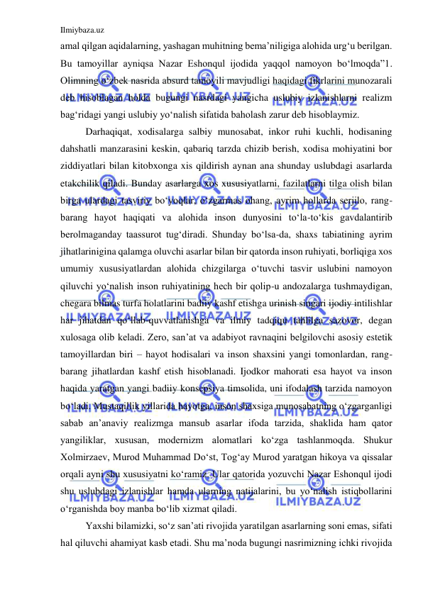 Ilmiybaza.uz 
 
amal qilgan aqidalarning, yashagan muhitning bema’niligiga alohida urg‘u berilgan. 
Bu tamoyillar ayniqsa Nazar Eshonqul ijodida yaqqol namoyon bo‘lmoqda”1. 
Olimning o‘zbek nasrida absurd tamoyili mavjudligi haqidagi fikrlarini munozarali 
deb hisoblagan holda bugungi nasrdagi yangicha uslubiy izlanishlarni realizm 
bag‘ridagi yangi uslubiy yo‘nalish sifatida baholash zarur deb hisoblaymiz. 
 
Darhaqiqat, xodisalarga salbiy munosabat, inkor ruhi kuchli, hodisaning 
dahshatli manzarasini keskin, qabariq tarzda chizib berish, xodisa mohiyatini bor 
ziddiyatlari bilan kitobxonga xis qildirish aynan ana shunday uslubdagi asarlarda 
etakchilik qiladi. Bunday asarlarga xos xususiyatlarni, fazilatlarni tilga olish bilan 
birga ulardagi tasviriy bo‘yoqlar, o‘zgarmas ohang, ayrim hollarda serjilo, rang-
barang hayot haqiqati va alohida inson dunyosini to‘la-to‘kis gavdalantirib 
berolmaganday taassurot tug‘diradi. Shunday bo‘lsa-da, shaxs tabiatining ayrim 
jihatlarinigina qalamga oluvchi asarlar bilan bir qatorda inson ruhiyati, borliqiga xos 
umumiy xususiyatlardan alohida chizgilarga o‘tuvchi tasvir uslubini namoyon 
qiluvchi yo‘nalish inson ruhiyatining hech bir qolip-u andozalarga tushmaydigan, 
chegara bilmas turfa holatlarini badiiy kashf etishga urinish singari ijodiy intilishlar 
har jihatdan qo‘llab-quvvatlanishga va ilmiy tadqiqu tahlilga sazovor, degan 
xulosaga olib keladi. Zero, san’at va adabiyot ravnaqini belgilovchi asosiy estetik 
tamoyillardan biri – hayot hodisalari va inson shaxsini yangi tomonlardan, rang-
barang jihatlardan kashf etish hisoblanadi. Ijodkor mahorati esa hayot va inson 
haqida yaratgan yangi badiiy konsepsiya timsolida, uni ifodalash tarzida namoyon 
bo‘ladi. Mustaqillik yillarida hayotga, inson shaxsiga munosabatning o‘zgarganligi 
sabab an’anaviy realizmga mansub asarlar ifoda tarzida, shaklida ham qator 
yangiliklar, xususan, modernizm alomatlari ko‘zga tashlanmoqda. Shukur 
Xolmirzaev, Murod Muhammad Do‘st, Tog‘ay Murod yaratgan hikoya va qissalar 
orqali ayni shu xususiyatni ko‘ramiz. Ular qatorida yozuvchi Nazar Eshonqul ijodi 
shu uslubdagi izlanishlar hamda ularning natijalarini, bu yo‘nalish istiqbollarini 
o‘rganishda boy manba bo‘lib xizmat qiladi. 
  
Yaxshi bilamizki, so‘z san’ati rivojida yaratilgan asarlarning soni emas, sifati 
hal qiluvchi ahamiyat kasb etadi. Shu ma’noda bugungi nasrimizning ichki rivojida 
