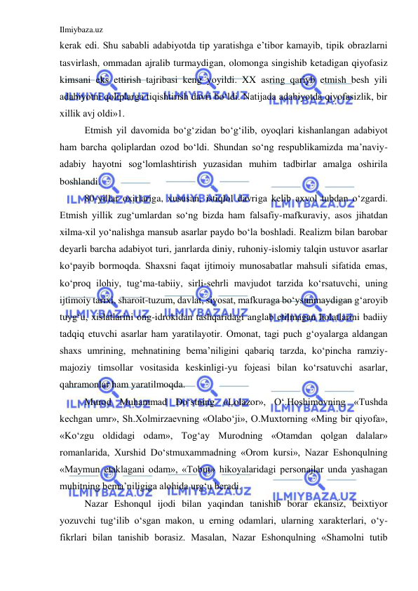 Ilmiybaza.uz 
 
kerak edi. Shu sababli adabiyotda tip yaratishga e’tibor kamayib, tipik obrazlarni 
tasvirlash, ommadan ajralib turmaydigan, olomonga singishib ketadigan qiyofasiz 
kimsani eks ettirish tajribasi keng yoyildi. XX asring qariyb etmish besh yili 
adabiyotni qoliplarga tiqishtirish davri bo‘ldi. Natijada adabiyotda qiyofasizlik, bir 
xillik avj oldi»1. 
  
Etmish yil davomida bo‘g‘zidan bo‘g‘ilib, oyoqlari kishanlangan adabiyot 
ham barcha qoliplardan ozod bo‘ldi. Shundan so‘ng respublikamizda ma’naviy-
adabiy hayotni sog‘lomlashtirish yuzasidan muhim tadbirlar amalga oshirila 
boshlandi. 
  
80-yillar oxirlariga, xususan, istiqlol davriga kelib axvol tubdan o‘zgardi. 
Etmish yillik zug‘umlardan so‘ng bizda ham falsafiy-mafkuraviy, asos jihatdan 
xilma-xil yo‘nalishga mansub asarlar paydo bo‘la boshladi. Realizm bilan barobar 
deyarli barcha adabiyot turi, janrlarda diniy, ruhoniy-islomiy talqin ustuvor asarlar 
ko‘payib bormoqda. Shaxsni faqat ijtimoiy munosabatlar mahsuli sifatida emas, 
ko‘proq ilohiy, tug‘ma-tabiiy, sirli-sehrli mavjudot tarzida ko‘rsatuvchi, uning 
ijtimoiy tarixi, sharoit-tuzum, davlat, siyosat, mafkuraga bo‘ysunmaydigan g‘aroyib 
tuyg‘u, xislatlarini ong-idrokidan tashqaridagi anglab etilmagan holatlarini badiiy 
tadqiq etuvchi asarlar ham yaratilayotir. Omonat, tagi puch g‘oyalarga aldangan 
shaxs umrining, mehnatining bema’niligini qabariq tarzda, ko‘pincha ramziy-
majoziy timsollar vositasida keskinligi-yu fojeasi bilan ko‘rsatuvchi asarlar, 
qahramonlar ham yaratilmoqda. 
  
Murod Muhammad Do‘stning «Lolazor», O‘.Hoshimovning «Tushda 
kechgan umr», Sh.Xolmirzaevning «Olabo‘ji», O.Muxtorning «Ming bir qiyofa», 
«Ko‘zgu oldidagi odam», Tog‘ay Murodning «Otamdan qolgan dalalar» 
romanlarida, Xurshid Do‘stmuxammadning «Orom kursi», Nazar Eshonqulning 
«Maymun etaklagani odam», «Tobut» hikoyalaridagi personajlar unda yashagan 
muhitning bema’niligiga alohida urg‘u beradi. 
  
Nazar Eshonqul ijodi bilan yaqindan tanishib borar ekansiz, beixtiyor 
yozuvchi tug‘ilib o‘sgan makon, u erning odamlari, ularning xarakterlari, o‘y-
fikrlari bilan tanishib borasiz. Masalan, Nazar Eshonqulning «Shamolni tutib 
