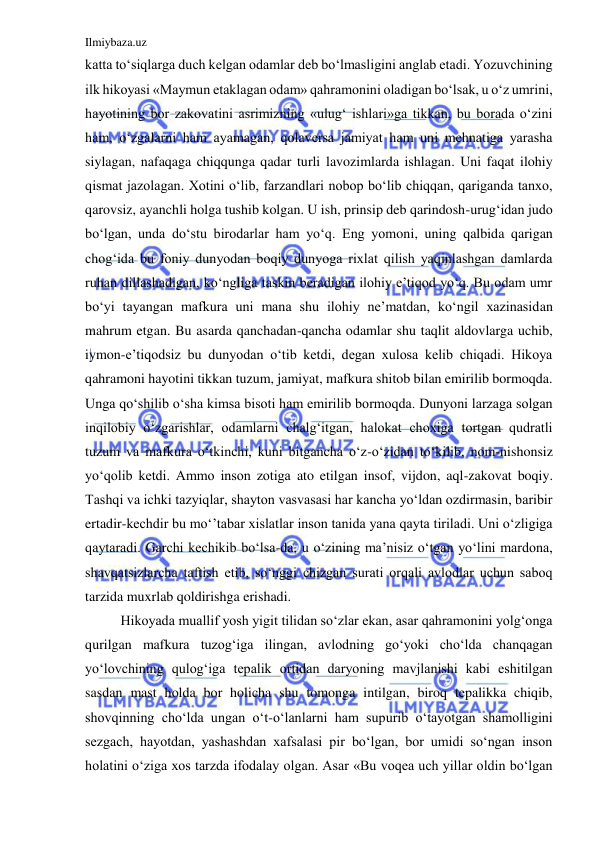 Ilmiybaza.uz 
 
katta to‘siqlarga duch kelgan odamlar deb bo‘lmasligini anglab etadi. Yozuvchining 
ilk hikoyasi «Maymun etaklagan odam» qahramonini oladigan bo‘lsak, u o‘z umrini, 
hayotining bor zakovatini asrimizning «ulug‘ ishlari»ga tikkan, bu borada o‘zini 
ham, o‘zgalarni ham ayamagan, qolaversa jamiyat ham uni mehnatiga yarasha 
siylagan, nafaqaga chiqqunga qadar turli lavozimlarda ishlagan. Uni faqat ilohiy 
qismat jazolagan. Xotini o‘lib, farzandlari nobop bo‘lib chiqqan, qariganda tanxo, 
qarovsiz, ayanchli holga tushib kolgan. U ish, prinsip deb qarindosh-urug‘idan judo 
bo‘lgan, unda do‘stu birodarlar ham yo‘q. Eng yomoni, uning qalbida qarigan 
chog‘ida bu foniy dunyodan boqiy dunyoga rixlat qilish yaqinlashgan damlarda 
ruhan dillashadigan, ko‘ngliga taskin beradigan ilohiy e’tiqod yo‘q. Bu odam umr 
bo‘yi tayangan mafkura uni mana shu ilohiy ne’matdan, ko‘ngil xazinasidan 
mahrum etgan. Bu asarda qanchadan-qancha odamlar shu taqlit aldovlarga uchib, 
iymon-e’tiqodsiz bu dunyodan o‘tib ketdi, degan xulosa kelib chiqadi. Hikoya 
qahramoni hayotini tikkan tuzum, jamiyat, mafkura shitob bilan emirilib bormoqda. 
Unga qo‘shilib o‘sha kimsa bisoti ham emirilib bormoqda. Dunyoni larzaga solgan 
inqilobiy o‘zgarishlar, odamlarni chalg‘itgan, halokat choxiga tortgan qudratli 
tuzum va mafkura o‘tkinchi, kuni bitgancha o‘z-o‘zidan to‘kilib, nom-nishonsiz 
yo‘qolib ketdi. Ammo inson zotiga ato etilgan insof, vijdon, aql-zakovat boqiy. 
Tashqi va ichki tazyiqlar, shayton vasvasasi har kancha yo‘ldan ozdirmasin, baribir 
ertadir-kechdir bu mo‘’tabar xislatlar inson tanida yana qayta tiriladi. Uni o‘zligiga 
qaytaradi. Garchi kechikib bo‘lsa-da, u o‘zining ma’nisiz o‘tgan yo‘lini mardona, 
shavqatsizlarcha taftish etib, so‘nggi chizgan surati orqali avlodlar uchun saboq 
tarzida muxrlab qoldirishga erishadi. 
  
Hikoyada muallif yosh yigit tilidan so‘zlar ekan, asar qahramonini yolg‘onga 
qurilgan mafkura tuzog‘iga ilingan, avlodning go‘yoki cho‘lda chanqagan 
yo‘lovchining qulog‘iga tepalik ortidan daryoning mavjlanishi kabi eshitilgan 
sasdan mast holda bor holicha shu tomonga intilgan, biroq tepalikka chiqib, 
shovqinning cho‘lda ungan o‘t-o‘lanlarni ham supurib o‘tayotgan shamolligini 
sezgach, hayotdan, yashashdan xafsalasi pir bo‘lgan, bor umidi so‘ngan inson 
holatini o‘ziga xos tarzda ifodalay olgan. Asar «Bu voqea uch yillar oldin bo‘lgan 
