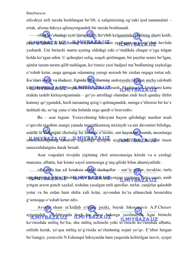 Ilmiybaza.uz 
 
edi»deya sirli tarzda boshlangan bo‘lib, u xalqimizning og‘zaki ijod namunalari – 
ertak, afsona hikoya qilinayotgandek bir tarzda boshlanadi. 
  
«Shu ko‘chadagi uyni ijaraga olib, ko‘chib kelganimda, cholning sharti ketib, 
parti qolgandi. U ko‘chaning muyulishida, men egallagan uyga qo‘shni hovlida 
yashardi. Uni birinchi marta uyning oldidagi eski o‘rindikda chuqur o‘yga tolgan 
holda ko‘rgan edim. U qoboqlari soliq, soqoli qirilmagan, bir paytlar semiz bo‘lgan, 
ajinlar taram-taram qilib tashlagan, ko‘rimsiz yuzi badjaxl ma’budlarning xaykaliga 
o‘xshab ketar, unga qaragan odamning yuragi noxush bir xisdan orqaga tortar edi. 
Ko‘zlari xissiz va ifodasiz. Egnida 50-yillarning andozasida tikilgan ancha salobatli 
kitel, baqbakasi osilib turgan holda o‘ychan o‘tirardi. Mashinadan kitoblarni katta 
etakda tashib kiritayotganimda – go‘yo atrofdagi olamdan endi hech qanday iltifot 
kutmay qo‘ygandek, hech narsaning qizig‘i qolmagandek, menga e’tiborsiz bir ko‘z 
tashladi-da, so‘ng yana o‘sha holatda erga qarab o‘tiraverdi».  
  
Bu – asar tuguni. Yozuvchining hikoyani bayon qilishdagi mazkur usuli 
o‘quvchi nigohini asarga yanada mustahkamroq mixlaydi va uni davomini bilishga, 
asarda ta’kidlangan cholning bu holatda o‘tirishi, uni hayotdan bezish, insonlarga 
ishonchsizligining sababini anglashga qiziqish uyg‘otadi. Zero, bu xolat inson 
tanazzulidangina darak beradi. 
  
Asar voqealari rivojida yigitning chol ustaxonasiga kirishi va u yerdagi 
manzara, albatta, har kimni xayol ummoniga g‘arq qilishi bilan ahamiyatlidir. 
  
«Bu erda har xil keraksiz ashqol-dashqollar – sun’iy gullar, tuvaklar, turfa 
rangdagi yog‘ochlar, kitoblar, olov ko‘tarib borayotgan yigitning yirtiq surati, sinib 
yotgan arzon ganch xaykal, toshdan yasalgan turli qurollar, turlar, zanjirlar qalashib 
yotar va bu erdan ham shilta xidi kelar, ayvondan ko‘ra allanechuk besarishta 
g‘aznoqqa o‘xshab ketar edi». 
  
Avvalo shuni ta’kidlab o‘tmoq joizki, buyuk hikoyanavis A.P.Chexov 
aytganidek, «Adabiyotda hech bir narsa bekorga yozilmaydi. Agar birinchi 
ko‘rinishda miltiq bo‘lsa, shu miltiq uchinchi yoki to‘rtinchi ko‘rinishda albatta, 
otilishi kerak, yo‘qsa miltiq to‘g‘risida so‘zlashning xojati yo‘q». E’tibor bergan 
bo‘lsangiz, yozuvchi N.Eshonqul hikoyasida ham yuqorida keltirilgan tasvir, syujet 
