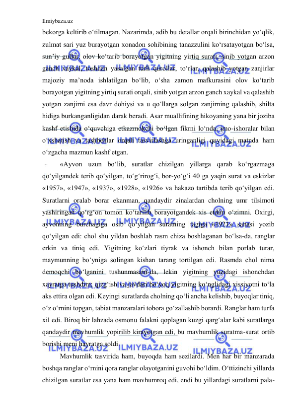 Ilmiybaza.uz 
 
bekorga keltirib o‘tilmagan. Nazarimda, adib bu detallar orqali birinchidan yo‘qlik, 
zulmat sari yuz burayotgan xonadon sohibining tanazzulini ko‘rsatayotgan bo‘lsa, 
sun’iy gullar, olov ko‘tarib borayotgan yigitning yirtiq surati, sinib yotgan arzon 
ganch xaykal, toshdan yasalgan turli qurollar, to‘rlar, qalashib yotgan zanjirlar 
majoziy ma’noda ishlatilgan bo‘lib, o‘sha zamon mafkurasini olov ko‘tarib 
borayotgan yigitning yirtiq surati orqali, sinib yotgan arzon ganch xaykal va qalashib 
yotgan zanjirni esa davr dohiysi va u qo‘llarga solgan zanjirning qalashib, shilta 
hidiga burkanganligidan darak beradi. Asar muallifining hikoyaning yana bir joziba 
kashf etishida o‘quvchiga etkazmokchi bo‘lgan fikrni lo‘nda, imo-ishoralar bilan 
o‘xshatish va tashbehlar orqali tasvirlashga uringanligi quyidagi matnda ham 
o‘zgacha mazmun kashf etgan. 
  
«Ayvon uzun bo‘lib, suratlar chizilgan yillarga qarab ko‘rgazmaga 
qo‘yilgandek terib qo‘yilgan, to‘g‘rirog‘i, bor-yo‘g‘i 40 ga yaqin surat va eskizlar 
«1957», «1947», «1937», «1928», «1926» va hakazo tartibda terib qo‘yilgan edi. 
Suratlarni oralab borar ekanman, qandaydir zinalardan cholning umr tilsimoti 
yashiringan qo‘rg‘on tomon ko‘tarilib borayotgandek xis etdim o‘zimni. Oxirgi, 
ayvonning burchagiga osib qo‘yilgan suratning tagiga «1921» sanasi yozib 
qo‘yilgan edi: chol shu yildan boshlab rasm chiza boshlaganan bo‘lsa-da, ranglar 
erkin va tiniq edi. Yigitning ko‘zlari tiyrak va ishonch bilan porlab turar, 
maymunning bo‘yniga solingan kishan tarang tortilgan edi. Rasmda chol nima 
demoqchi bo‘lganini tushunmasam-da, lekin yigitning yuzidagi ishonchdan 
xayratga tushdim; qizg‘ish va javdari bo‘yoq yigitning ko‘nglidagi xissiyotni to‘la 
aks ettira olgan edi. Keyingi suratlarda cholning qo‘li ancha kelishib, buyoqlar tiniq, 
o‘z o‘rnini topgan, tabiat manzaralari tobora go‘zallashib borardi. Ranglar ham turfa 
xil edi. Biroq bir lahzada osmonu falakni qoplagan kuzgi qarg‘alar kabi suratlarga 
qandaydir mavhumlik yopirilib kirayotgan edi, bu mavhumlik suratma-surat ortib 
borishi meni hayratga soldi. 
  
Mavhumlik tasvirida ham, buyoqda ham sezilardi. Men har bir manzarada 
boshqa ranglar o‘rnini qora ranglar olayotganini guvohi bo‘ldim. O‘ttizinchi yillarda 
chizilgan suratlar esa yana ham mavhumroq edi, endi bu yillardagi suratlarni pala-
