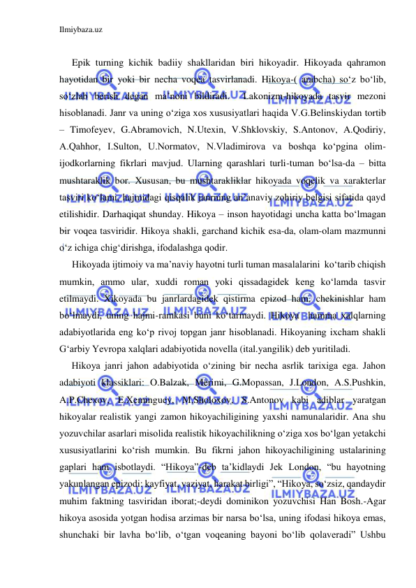 Ilmiybaza.uz 
 
 
Epik turning kichik badiiy shakllaridan biri hikoyadir. Hikoyada qahramon 
hayotidan bir yoki bir necha voqea tasvirlanadi. Hikoya-( arabcha) so‘z bo‘lib, 
so‘zlab berish degan ma’noni bildiradi.  Lakonizm-hikoyada tasvir mezoni 
hisoblanadi. Janr va uning o‘ziga xos xususiyatlari haqida V.G.Belinskiydan tortib 
– Timofeyev, G.Abramovich, N.Utexin, V.Shklovskiy, S.Antonov, A.Qodiriy, 
A.Qahhor, I.Sulton, U.Normatov, N.Vladimirova va boshqa ko‘pgina olim-
ijodkorlarning fikrlari mavjud. Ularning qarashlari turli-tuman bo‘lsa-da – bitta 
mushtaraklik bor. Xususan, bu mushtarakliklar hikoyada voqelik va xarakterlar 
tasviri ko‘lami, hajmidagi qisqalik janrning an’anaviy zohiriy belgisi sifatida qayd 
etilishidir. Darhaqiqat shunday. Hikoya – inson hayotidagi uncha katta bo‘lmagan 
bir voqea tasviridir. Hikoya shakli, garchand kichik esa-da, olam-olam mazmunni 
o‘z ichiga chig‘dirishga, ifodalashga qodir. 
Hikoyada ijtimoiy va ma’naviy hayotni turli tuman masalalarini  ko‘tarib chiqish 
mumkin, ammo ular, xuddi roman yoki qissadagidek keng ko‘lamda tasvir 
etilmaydi. Xikoyada bu janrlardagidek qistirma epizod ham, chekinishlar ham 
bo‘lmaydi, uning hajmi-ramkasi buni ko‘tarmaydi. Hikoya  hamma xalqlarning 
adabiyotlarida eng ko‘p rivoj topgan janr hisoblanadi. Hikoyaning ixcham shakli 
G‘arbiy Yevropa xalqlari adabiyotida novella (ital.yangilik) deb yuritiladi. 
     Hikoya janri jahon adabiyotida o‘zining bir necha asrlik tarixiga ega. Jahon 
adabiyoti klassiklari: O.Balzak, Merimi, G.Mopassan, J.London, A.S.Pushkin, 
A.P.Chexov, E.Xeminguey, M.Sholoxov, S.Antonov kabi adiblar yaratgan 
hikoyalar realistik yangi zamon hikoyachiligining yaxshi namunalaridir. Ana shu 
yozuvchilar asarlari misolida realistik hikoyachilikning o‘ziga xos bo‘lgan yetakchi 
xususiyatlarini ko‘rish mumkin. Bu fikrni jahon hikoyachiligining ustalarining 
gaplari ham isbotlaydi. “Hikoya”-deb ta’kidlaydi Jek London, “bu hayotning 
yakunlangan epizodi: kayfiyat, vaziyat, harakat birligi”, “Hikoya, so‘zsiz, qandaydir 
muhim faktning tasviridan iborat;-deydi dominikon yozuvchisi Han Bosh.-Agar 
hikoya asosida yotgan hodisa arzimas bir narsa bo‘lsa, uning ifodasi hikoya emas, 
shunchaki bir lavha bo‘lib, o‘tgan voqeaning bayoni bo‘lib qolaveradi” Ushbu 
